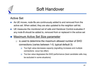 41
Active Set
As UE moves, node Bs are continuously added to and removed from the
active set. When added, they are also updated to the neighbor cell list.
UE measures the monitored set of cells and Handover Control evaluates if
any node B should be added to, removed from or replaced in the active set
Maximum Active Set Size parameter
is used to determine the maximum allowed number of SHO
connections (varies between 1-5, typical default 3)
Too high value decreases capacity (signalling increases and multiple
connections occur too often)
Too low value degreases the SHO performance (best candidate cells may
be excluded in some situations)
Soft Handover
 