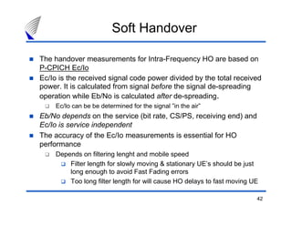 42
The handover measurements for Intra-Frequency HO are based on
P-CPICH Ec/Io
Ec/Io is the received signal code power divided by the total received
power. It is calculated from signal before the signal de-spreading
operation while Eb/No is calculated after de-spreading.
Ec/Io can be be determined for the signal ”in the air”
Eb/No depends on the service (bit rate, CS/PS, receiving end) and
Ec/Io is service independent
The accuracy of the Ec/Io measurements is essential for HO
performance
Depends on filtering lenght and mobile speed
Filter length for slowly moving & stationary UE’s should be just
long enough to avoid Fast Fading errors
Too long filter length for will cause HO delays to fast moving UE
Soft Handover
 
