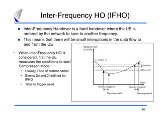 48
Inter-Frequency Handover is a hard handover where the UE is
ordered by the network to tune to another frequency.
This means that there will be small interuptions in the data flow to
and from the UE
• When Inter-Frequency HO is
considered, first the UE
measures the conditions to start
Compressed Mode
• Usually Ec/Io of current carrier
• Events 2d and 2f defined for
IFHO
• Time to trigger used
Inter-Frequency HO (IFHO)
 
