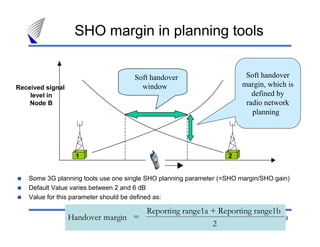 49
Soft handover
window
21
Soft handover
margin, which is
defined by
radio network
planning
Received signal
level in
Node B
SHO margin in planning tools
Some 3G planning tools use one single SHO planning parameter (=SHO margin/SHO gain)
Default Value varies between 2 and 6 dB
Value for this parameter should be defined as:
Reporting range1a + Reporting range1b
2
Handover margin =
 