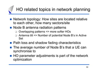 50
HO related topics in network planning
Network topology: How sites are located relative
to each other, how many sectors/site
Node B antenna radiation patterns
Overlapping patterns => more softer HOs
Antenna tilt => Number of potential Node B’s in Active
Set
Path loss and shadow fading characteristics
The average number of Node B’s that a UE can
synchronise to
HO parameter adjustments is part of the network
optimization
 