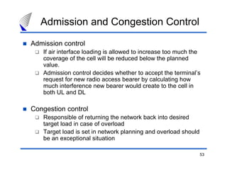 53
Admission control
If air interface loading is allowed to increase too much the
coverage of the cell will be reduced below the planned
value.
Admission control decides whether to accept the terminal’s
request for new radio access bearer by calculating how
much interference new bearer would create to the cell in
both UL and DL
Congestion control
Responsible of returning the network back into desired
target load in case of overload
Target load is set in network planning and overload should
be an exceptional situation
Admission and Congestion Control
 