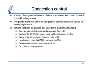55
In case of congestion the use of resources are scaled down to reach
normal loading status
The priorisation and order of congestion control actions is based on
vendor algorithms.
Actions that can be carried out in order to decrease the load
Deny power control commands received from UE
Reduce the UL Eb/No target used in UL fast power control
Reduce the throughput of packet data traffic
Handover to other WCDMA carrier or to GSM
Decrease bit rates in real time services
Drop low priority data calls
Congestion control
 