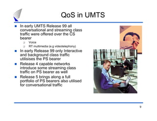 9
In early UMTS Release 99 all
conversational and streaming class
traffic were offered over the CS
bearer
Voice
RT multimedia (e.g videotelephony)
In early Release 99 only Interactive
and background class traffic
utilisises the PS bearer
Release 4 capable networks
introduce some streaming class
traffic on PS bearer as well
Release 5 brings along a full
portfolio of PS bearers also utilised
for conversational traffic
QoS in UMTS
 