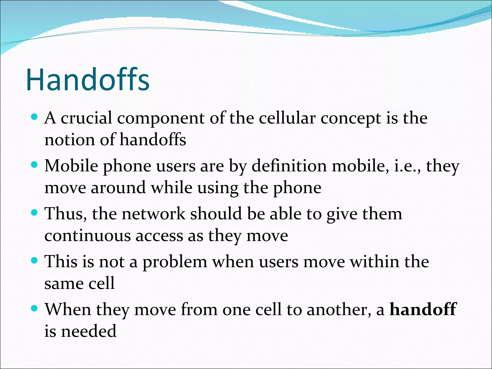 Handoffs A crucial component of the cellular concept is the notion of handoffs Mobile phone users are by definition mobile, i.e., they move around while using the phone Thus, the network should be able to give them continuous access as they move This is not a problem when users move within the same cell When they move from one cell to another, a  handoff  is needed 