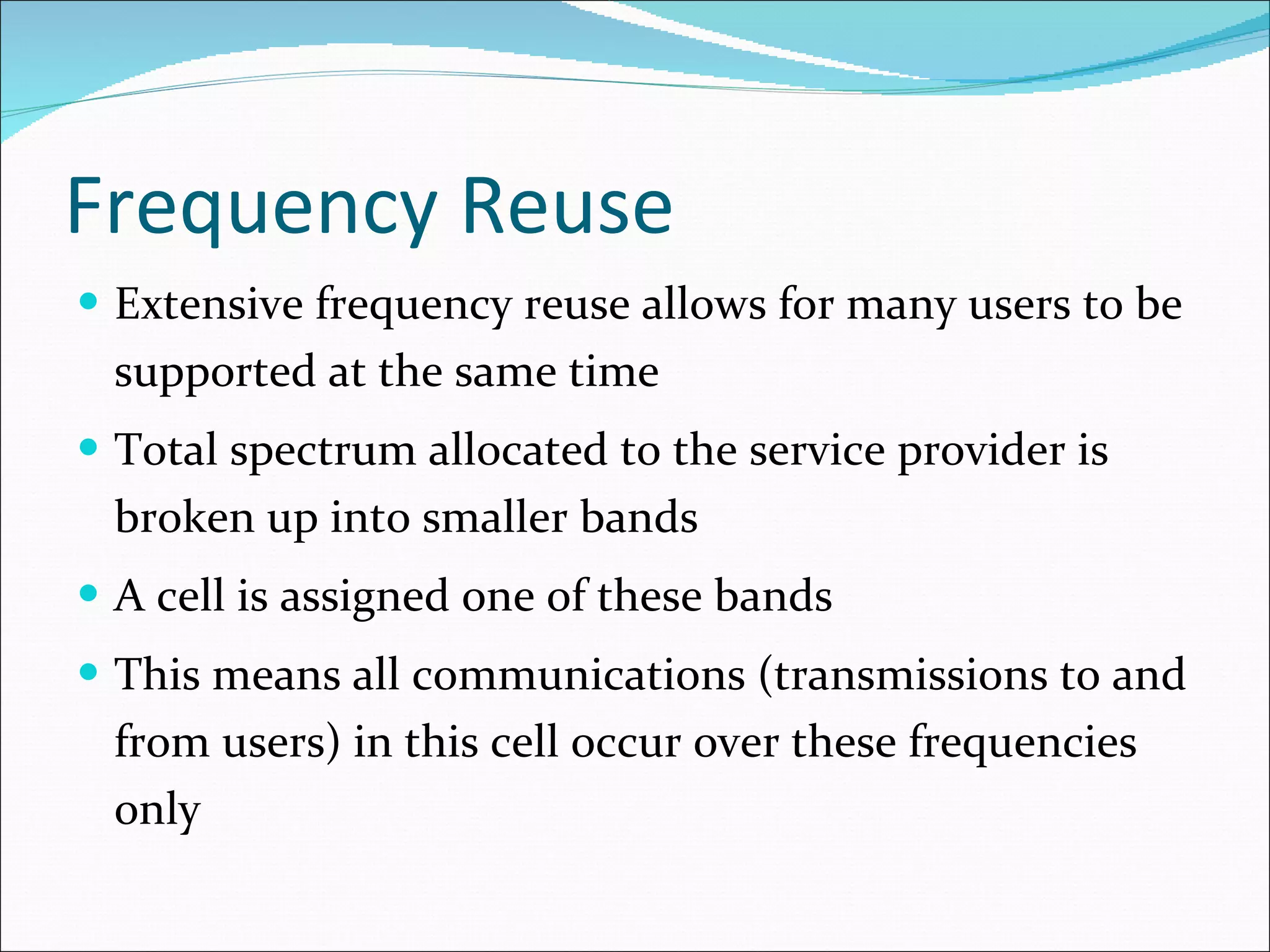 Frequency Reuse Extensive frequency reuse allows for many users to be supported at the same time Total spectrum allocated to the service provider is broken up into smaller bands A cell is assigned one of these bands This means all communications (transmissions to and from users) in this cell occur over these frequencies only 