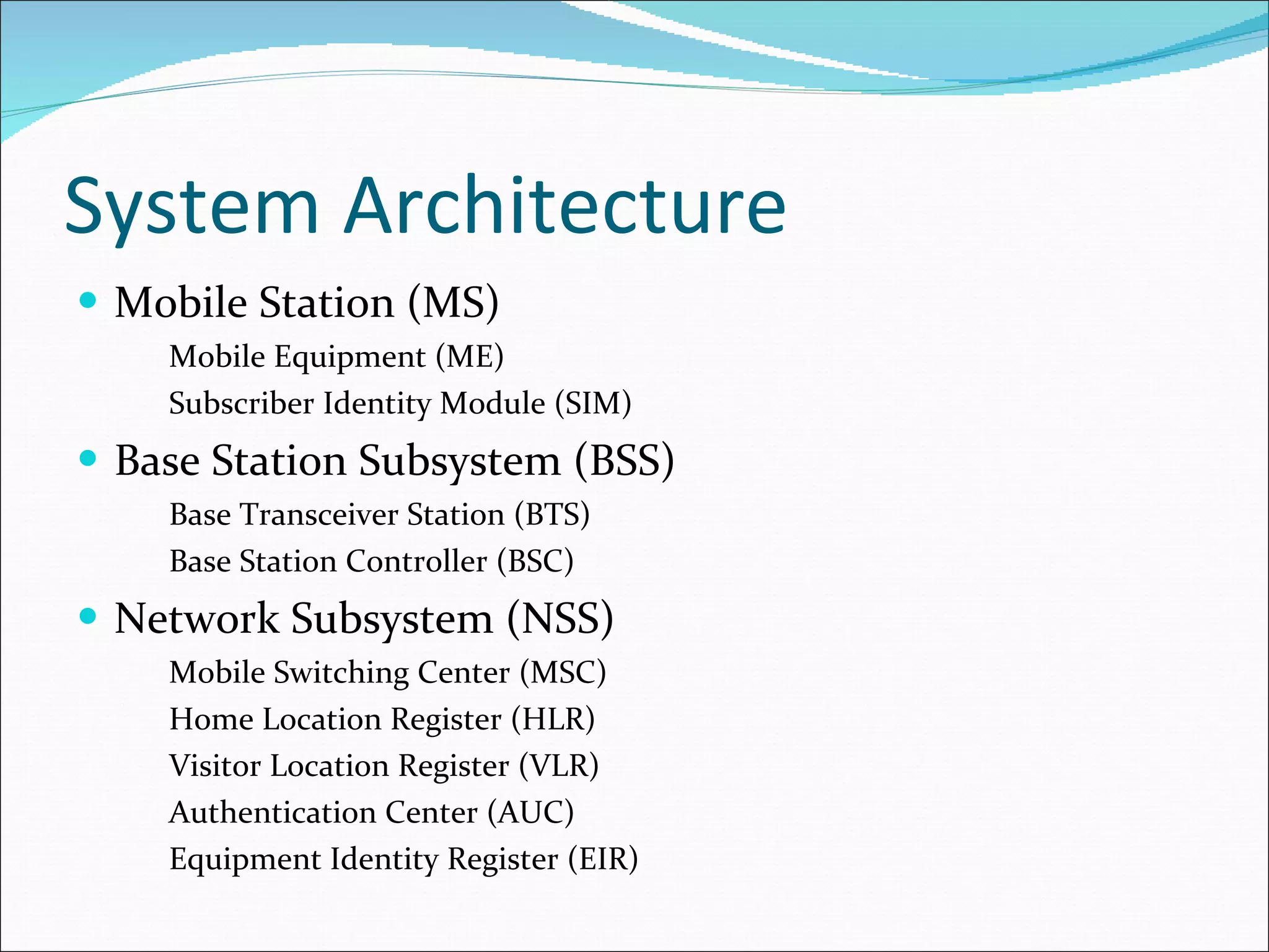 System Architecture Mobile Station (MS) Mobile Equipment (ME) Subscriber Identity Module (SIM) Base Station Subsystem (BSS) Base Transceiver Station (BTS) Base Station Controller (BSC) Network Subsystem (NSS) Mobile Switching Center (MSC) Home Location Register (HLR) Visitor Location Register (VLR) Authentication Center (AUC) Equipment Identity Register (EIR) 