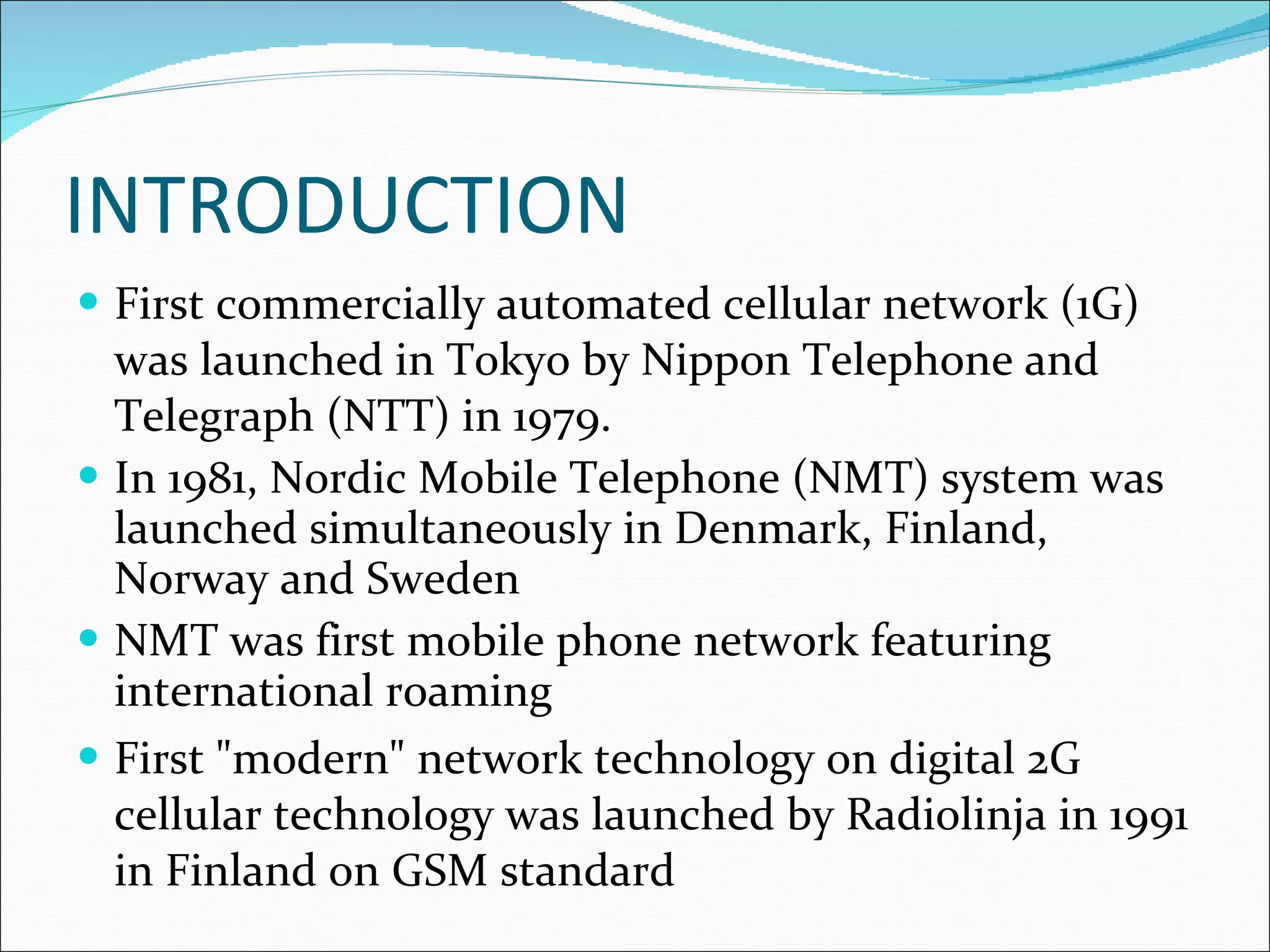 INTRODUCTION First commercially automated cellular network (1G) was launched in Tokyo by Nippon Telephone and Telegraph (NTT) in 1979. In 1981, Nordic Mobile Telephone (NMT) system was launched simultaneously in Denmark, Finland, Norway and Sweden NMT was first mobile phone network featuring international roaming First &quot;modern&quot; network technology on digital 2G cellular technology was launched by Radiolinja in 1991 in Finland on GSM standard 