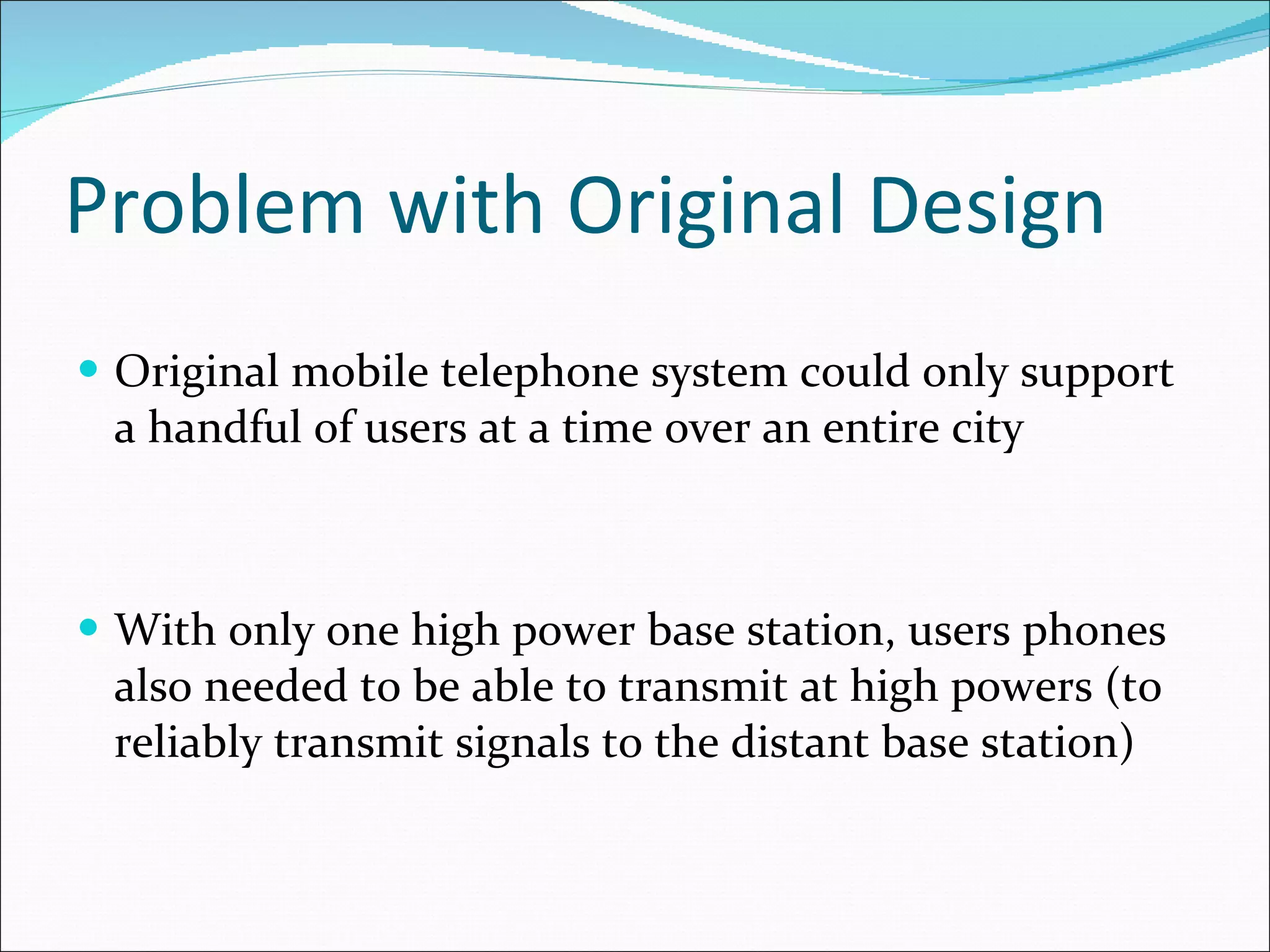 Problem with Original Design Original mobile telephone system could only support a handful of users at a time over an entire city With only one high power base station, users phones also needed to be able to transmit at high powers (to reliably transmit signals to the distant base station) 