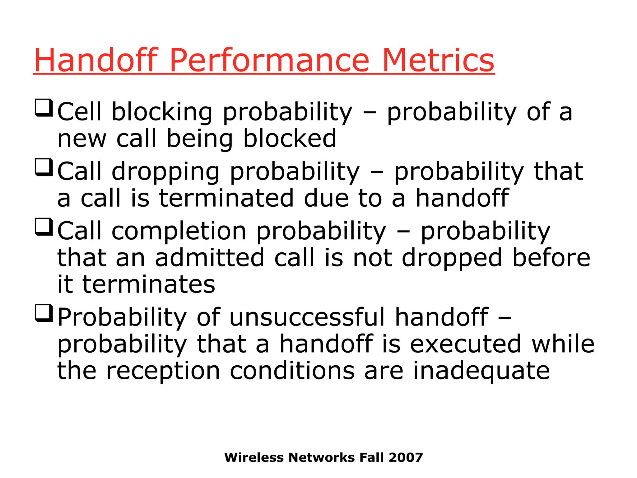 Wireless Networks Fall 2007
Handoff Performance Metrics
Cell blocking probability – probability of a
new call being blocked
Call dropping probability – probability that
a call is terminated due to a handoff
Call completion probability – probability
that an admitted call is not dropped before
it terminates
Probability of unsuccessful handoff –
probability that a handoff is executed while
the reception conditions are inadequate
 