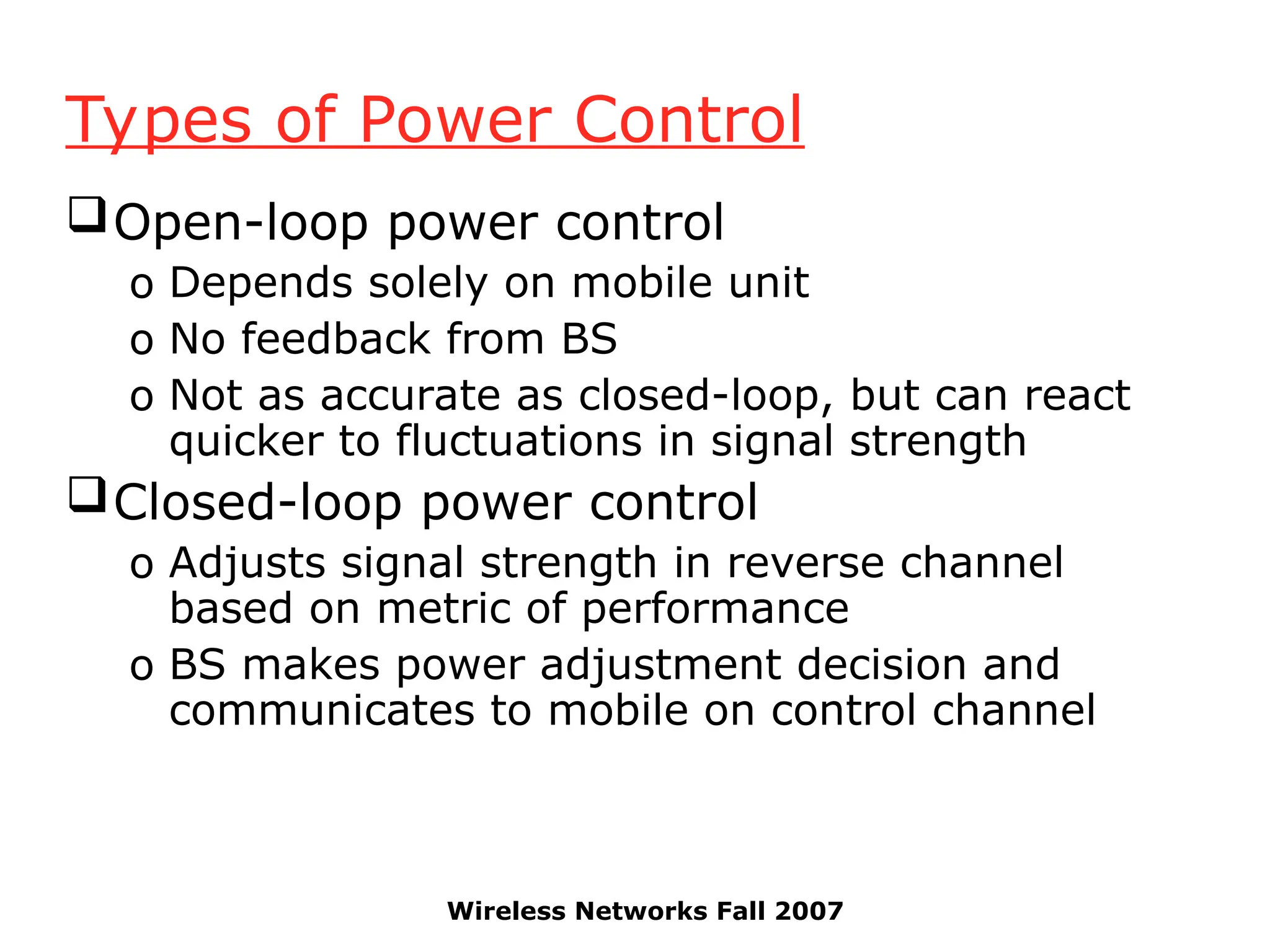 Wireless Networks Fall 2007
Types of Power Control
Open-loop power control
o Depends solely on mobile unit
o No feedback from BS
o Not as accurate as closed-loop, but can react
quicker to fluctuations in signal strength
Closed-loop power control
o Adjusts signal strength in reverse channel
based on metric of performance
o BS makes power adjustment decision and
communicates to mobile on control channel
 