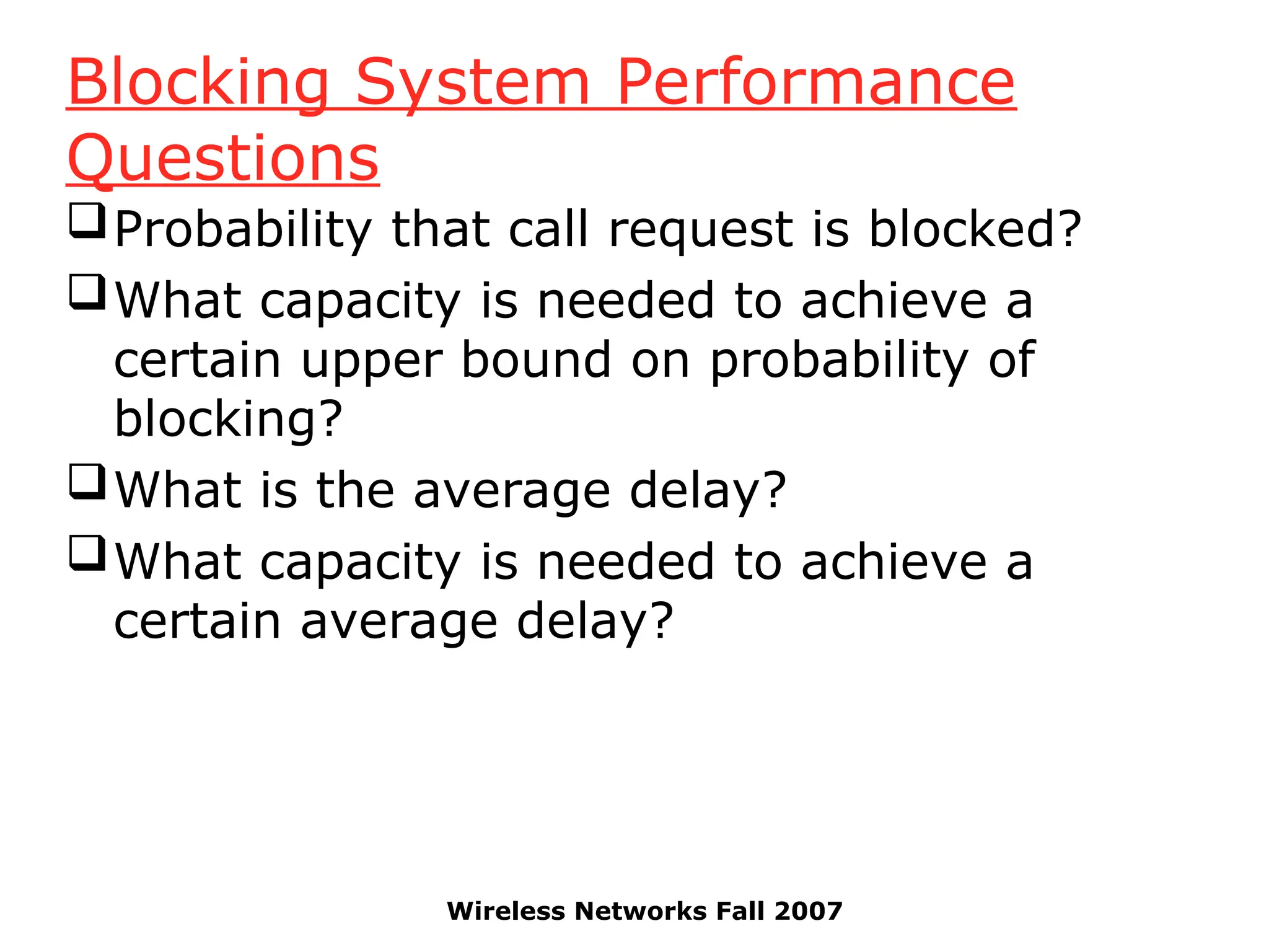 Wireless Networks Fall 2007
Blocking System Performance
Questions
Probability that call request is blocked?
What capacity is needed to achieve a
certain upper bound on probability of
blocking?
What is the average delay?
What capacity is needed to achieve a
certain average delay?
 