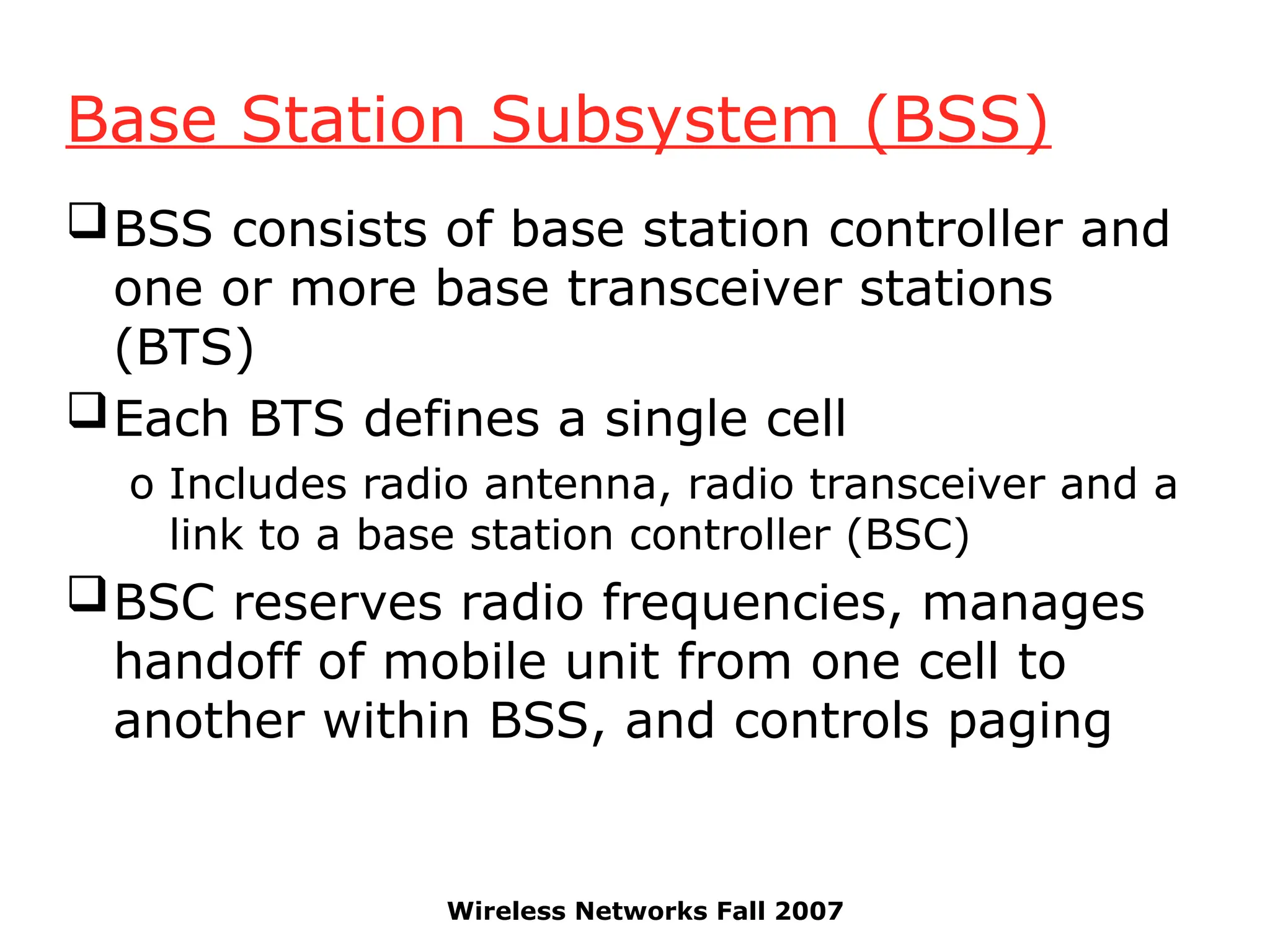Wireless Networks Fall 2007
Base Station Subsystem (BSS)
BSS consists of base station controller and
one or more base transceiver stations
(BTS)
Each BTS defines a single cell
o Includes radio antenna, radio transceiver and a
link to a base station controller (BSC)
BSC reserves radio frequencies, manages
handoff of mobile unit from one cell to
another within BSS, and controls paging
 