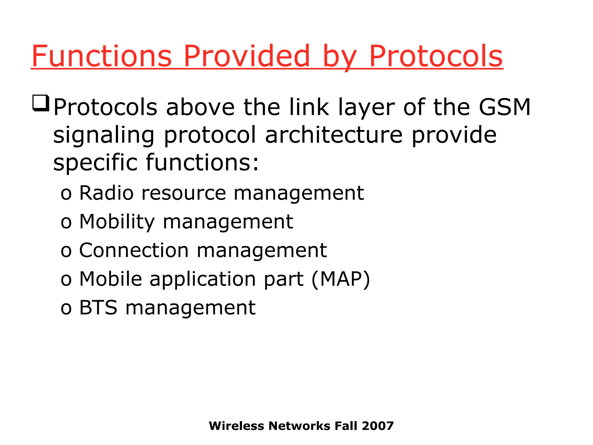 Wireless Networks Fall 2007
Functions Provided by Protocols
Protocols above the link layer of the GSM
signaling protocol architecture provide
specific functions:
o Radio resource management
o Mobility management
o Connection management
o Mobile application part (MAP)
o BTS management
 