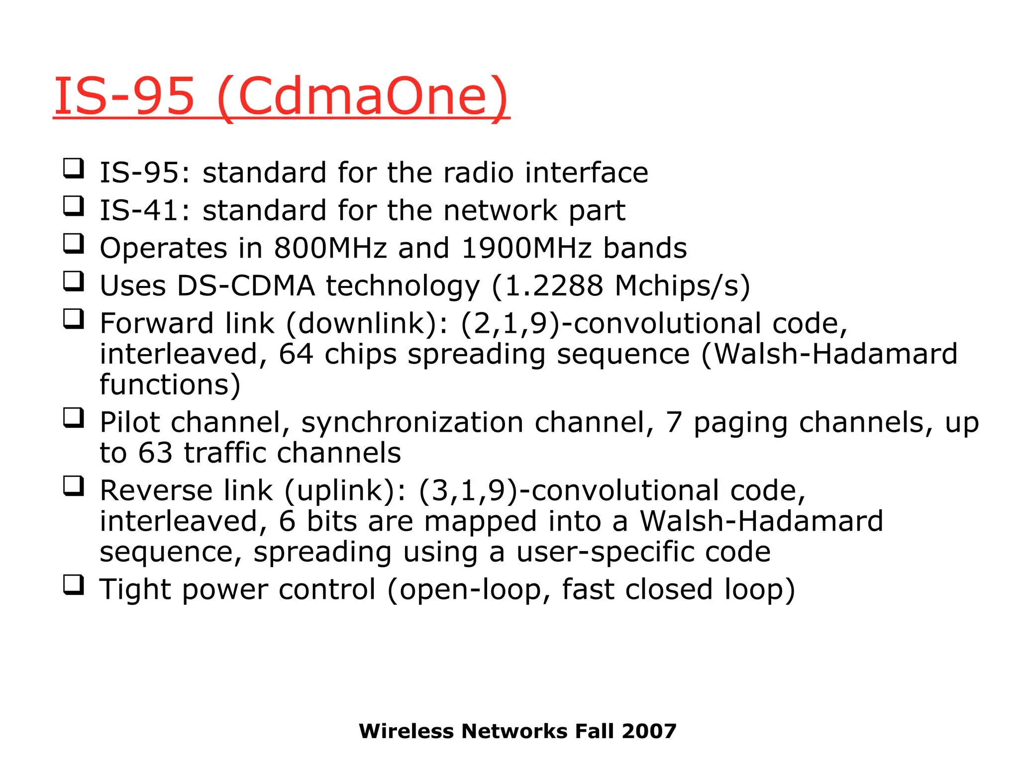 Wireless Networks Fall 2007
IS-95 (CdmaOne)
 IS-95: standard for the radio interface
 IS-41: standard for the network part
 Operates in 800MHz and 1900MHz bands
 Uses DS-CDMA technology (1.2288 Mchips/s)
 Forward link (downlink): (2,1,9)-convolutional code,
interleaved, 64 chips spreading sequence (Walsh-Hadamard
functions)
 Pilot channel, synchronization channel, 7 paging channels, up
to 63 traffic channels
 Reverse link (uplink): (3,1,9)-convolutional code,
interleaved, 6 bits are mapped into a Walsh-Hadamard
sequence, spreading using a user-specific code
 Tight power control (open-loop, fast closed loop)
 