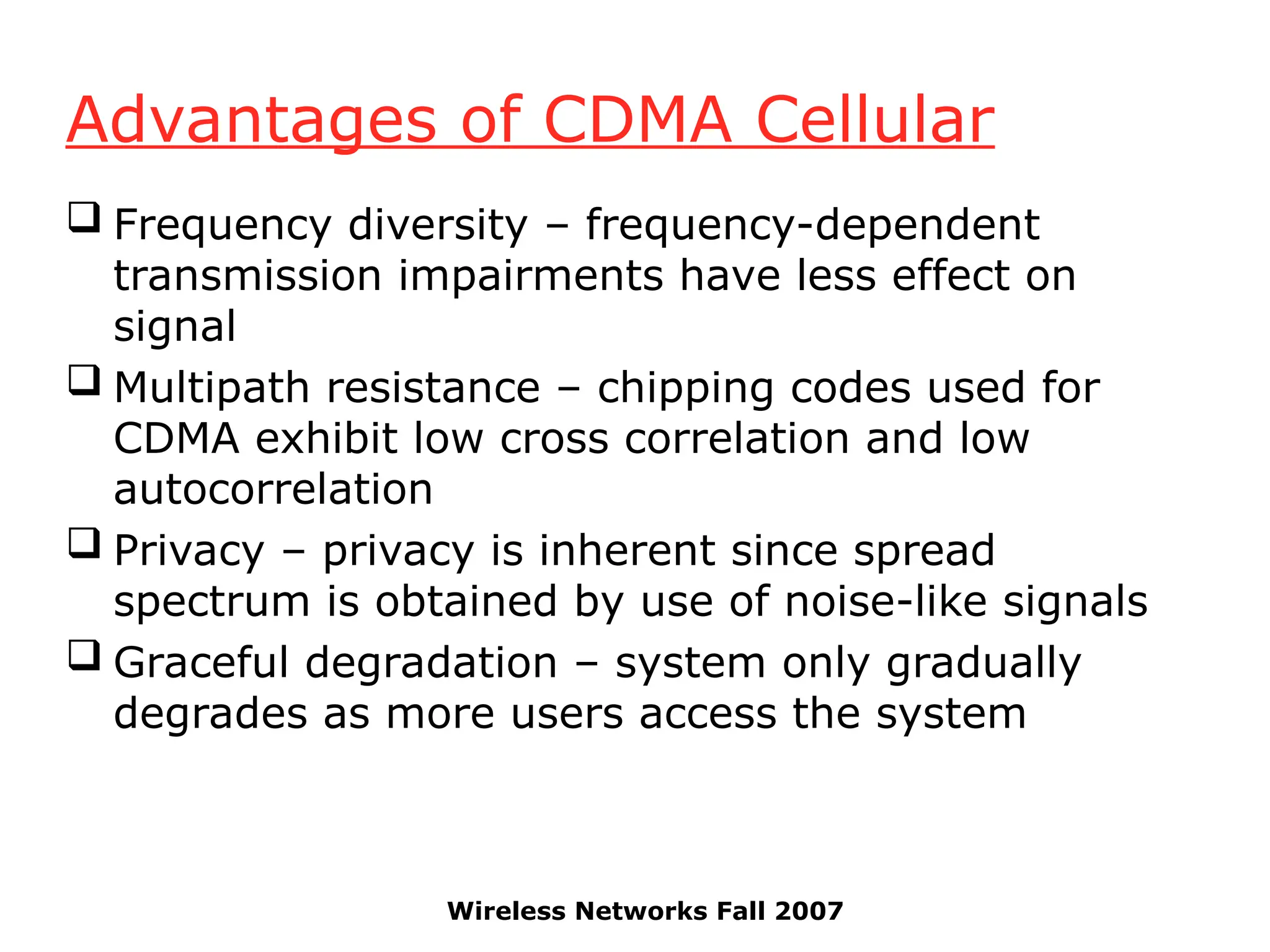 Wireless Networks Fall 2007
Advantages of CDMA Cellular
 Frequency diversity – frequency-dependent
transmission impairments have less effect on
signal
 Multipath resistance – chipping codes used for
CDMA exhibit low cross correlation and low
autocorrelation
 Privacy – privacy is inherent since spread
spectrum is obtained by use of noise-like signals
 Graceful degradation – system only gradually
degrades as more users access the system
 