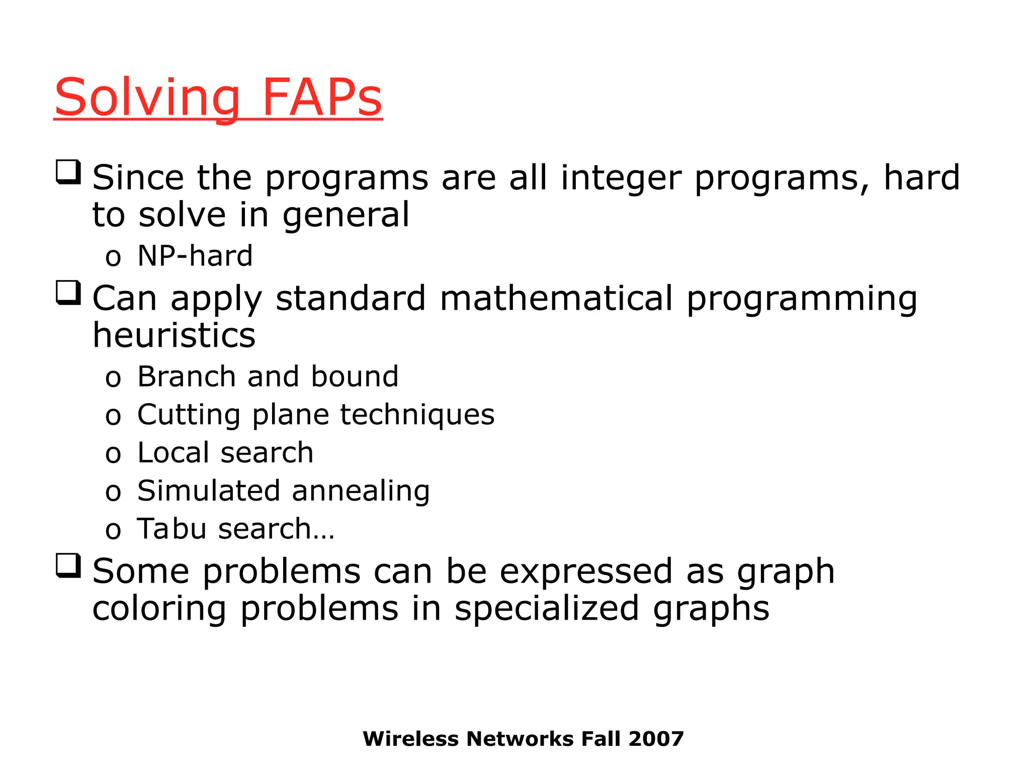 Wireless Networks Fall 2007
Solving FAPs
 Since the programs are all integer programs, hard
to solve in general
o NP-hard
 Can apply standard mathematical programming
heuristics
o Branch and bound
o Cutting plane techniques
o Local search
o Simulated annealing
o Tabu search…
 Some problems can be expressed as graph
coloring problems in specialized graphs
 