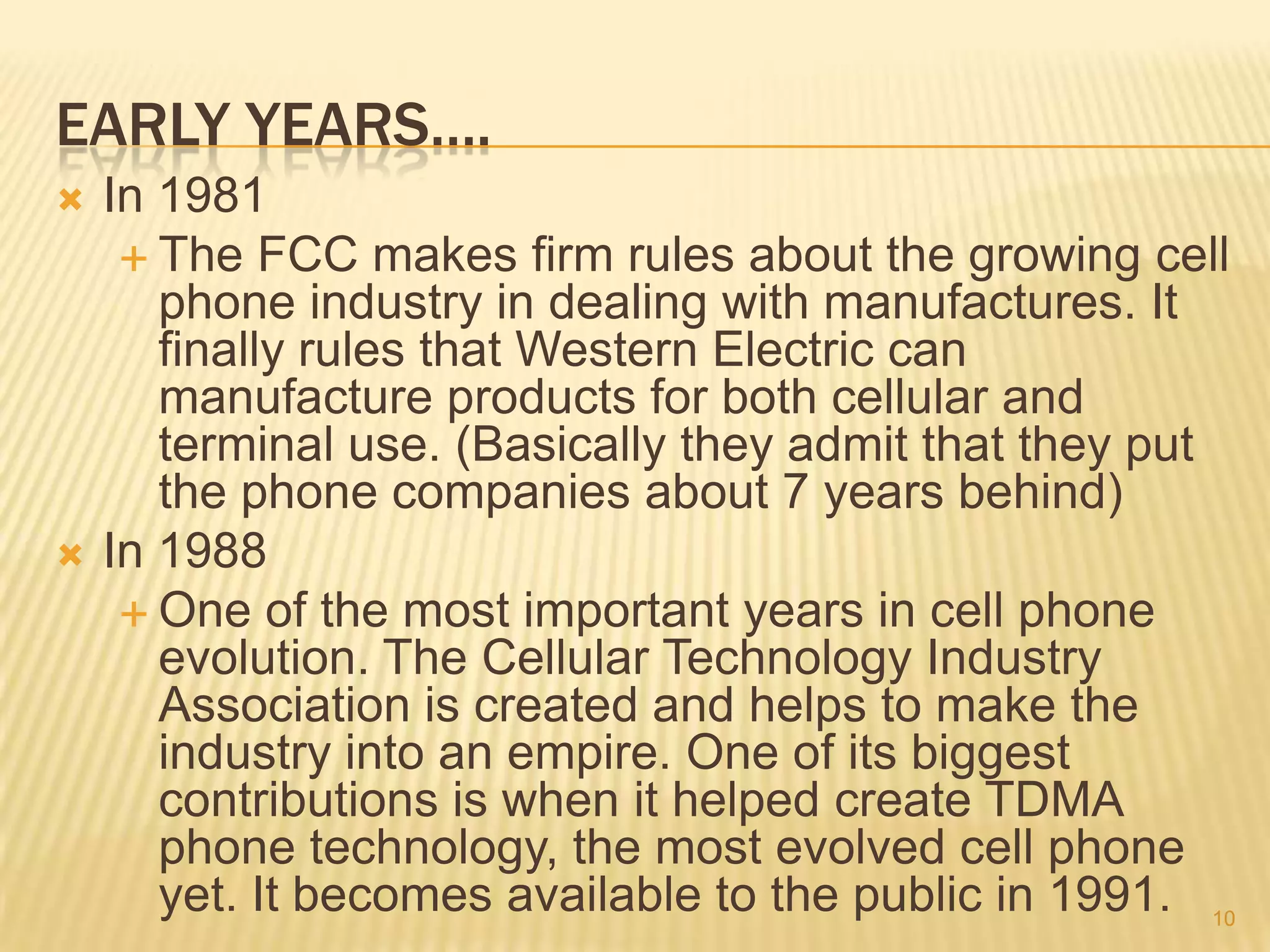 EARLY YEARS….
   In 1981
      The FCC makes firm rules about the growing cell
       phone industry in dealing with manufactures. It
       finally rules that Western Electric can
       manufacture products for both cellular and
       terminal use. (Basically they admit that they put
       the phone companies about 7 years behind)
   In 1988
      One of the most important years in cell phone
       evolution. The Cellular Technology Industry
       Association is created and helps to make the
       industry into an empire. One of its biggest
       contributions is when it helped create TDMA
       phone technology, the most evolved cell phone
       yet. It becomes available to the public in 1991. 10
 