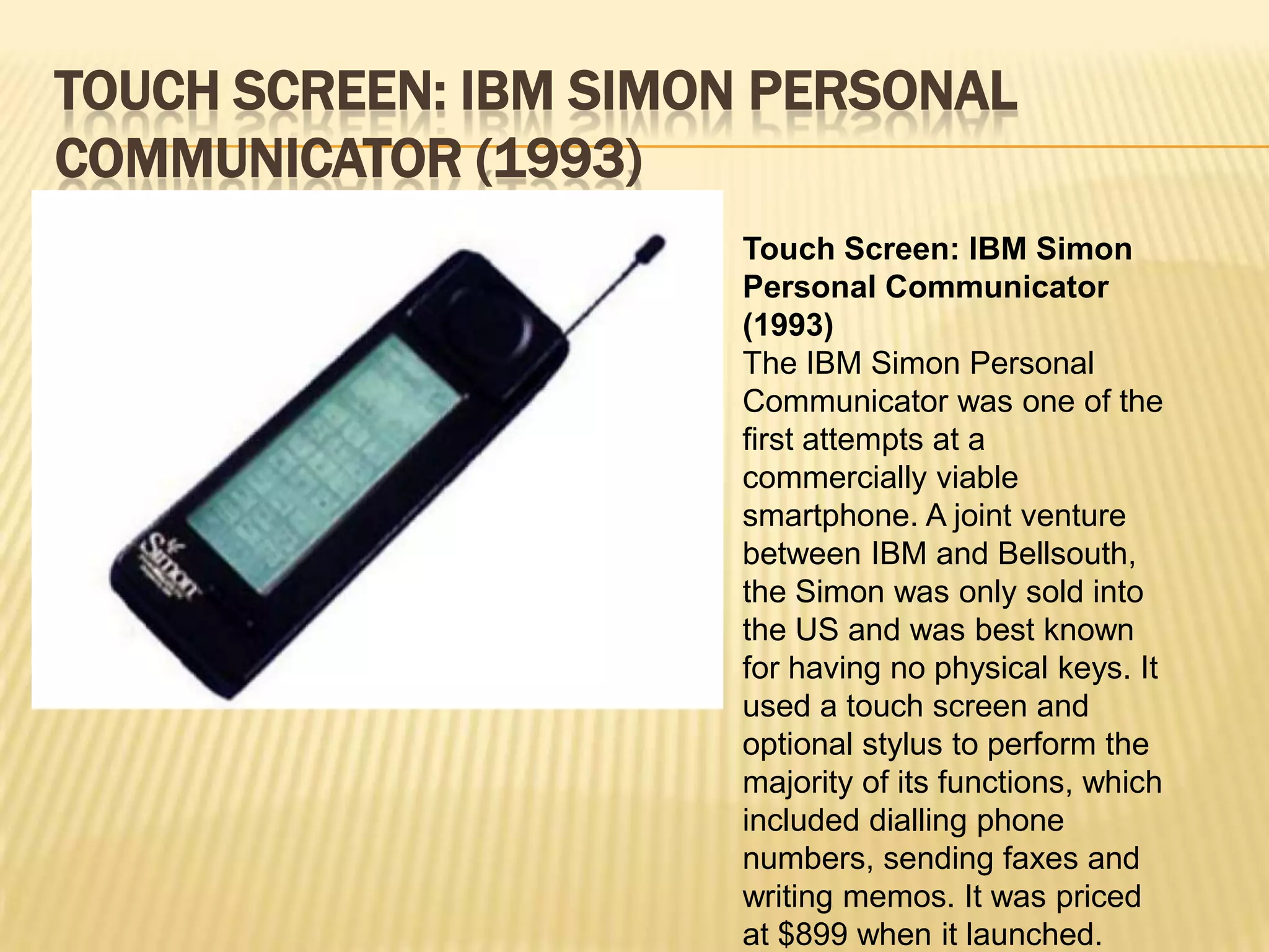 TOUCH SCREEN: IBM SIMON PERSONAL
COMMUNICATOR (1993)
                      Touch Screen: IBM Simon
                      Personal Communicator
                      (1993)
                      The IBM Simon Personal
                      Communicator was one of the
                      first attempts at a
                      commercially viable
                      smartphone. A joint venture
                      between IBM and Bellsouth,
                      the Simon was only sold into
                      the US and was best known
                      for having no physical keys. It
                      used a touch screen and
                      optional stylus to perform the
                      majority of its functions, which
                      included dialling phone
                      numbers, sending faxes and
                      writing memos. It was priced
                      at $899 when it launched.
 
