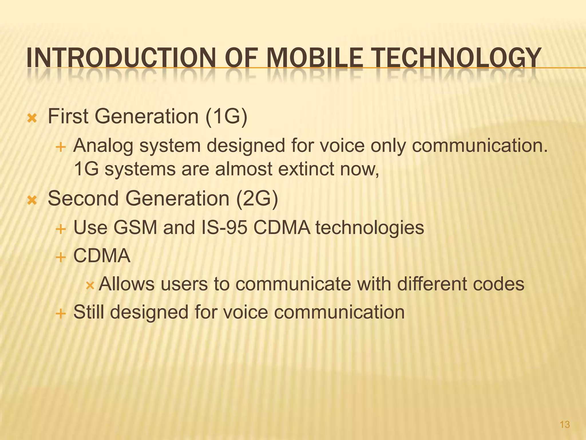 INTRODUCTION OF MOBILE TECHNOLOGY
   First Generation (1G)
       Analog system designed for voice only communication.
        1G systems are almost extinct now,
   Second Generation (2G)
       Use GSM and IS-95 CDMA technologies
       CDMA
          Allows users to communicate with different codes

       Still designed for voice communication




                                                               13
 