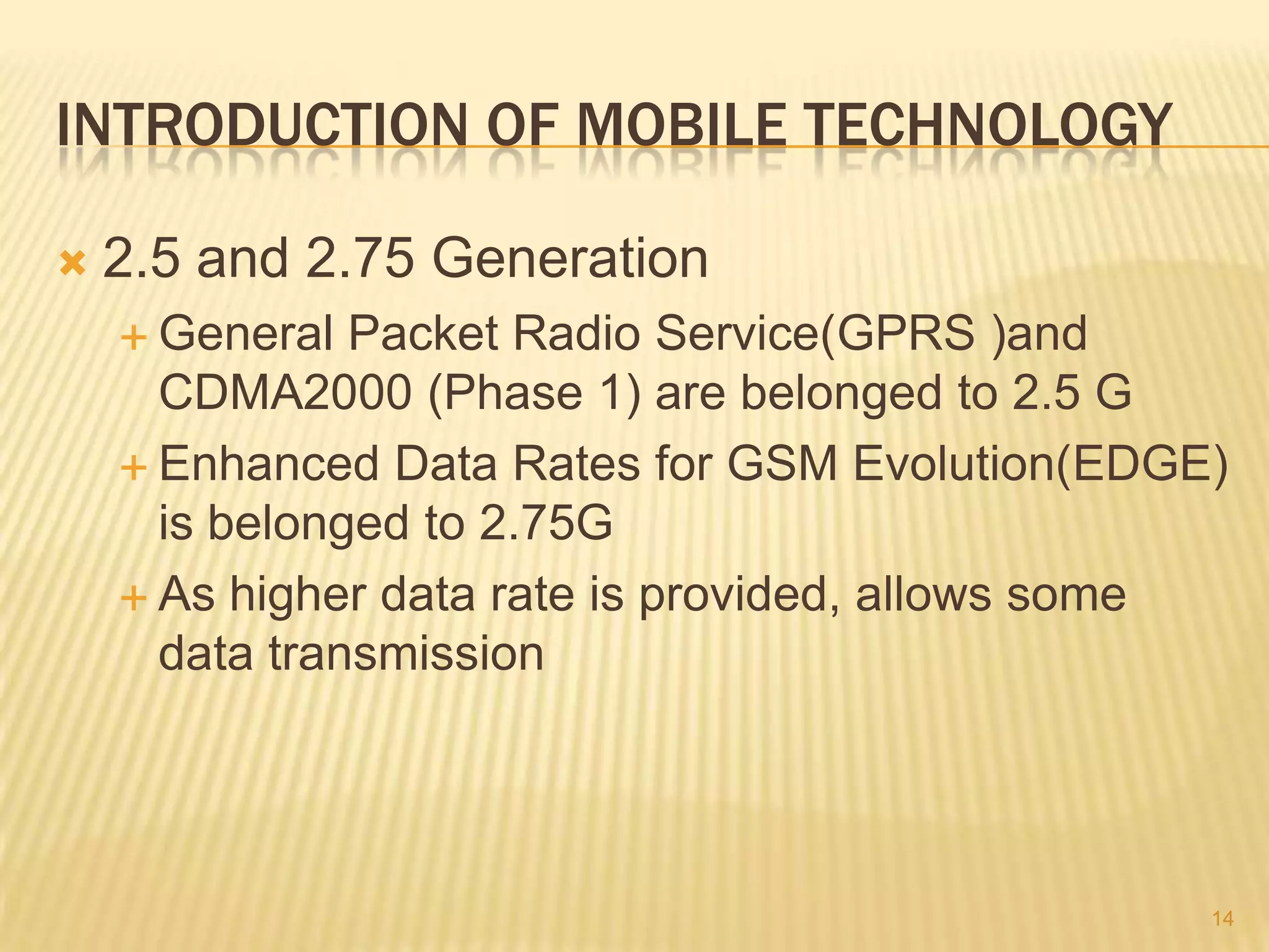 INTRODUCTION OF MOBILE TECHNOLOGY

   2.5 and 2.75 Generation
     General  Packet Radio Service(GPRS )and
      CDMA2000 (Phase 1) are belonged to 2.5 G
     Enhanced Data Rates for GSM Evolution(EDGE)
      is belonged to 2.75G
     As higher data rate is provided, allows some
      data transmission




                                                 14
 