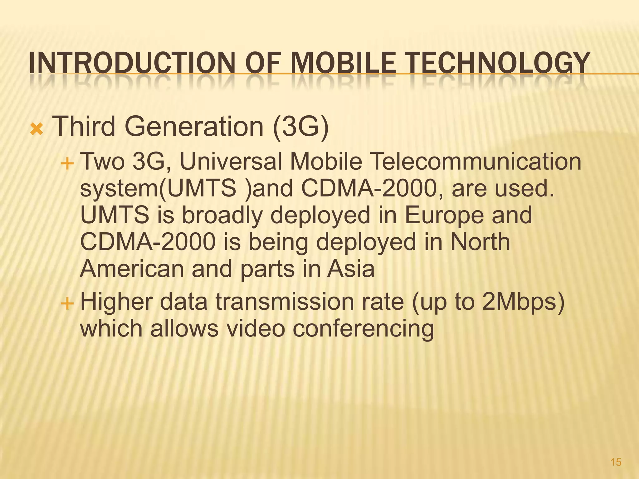 INTRODUCTION OF MOBILE TECHNOLOGY
   Third Generation (3G)
     Two  3G, Universal Mobile Telecommunication
      system(UMTS )and CDMA-2000, are used.
      UMTS is broadly deployed in Europe and
      CDMA-2000 is being deployed in North
      American and parts in Asia
     Higher data transmission rate (up to 2Mbps)
      which allows video conferencing




                                                    15
 