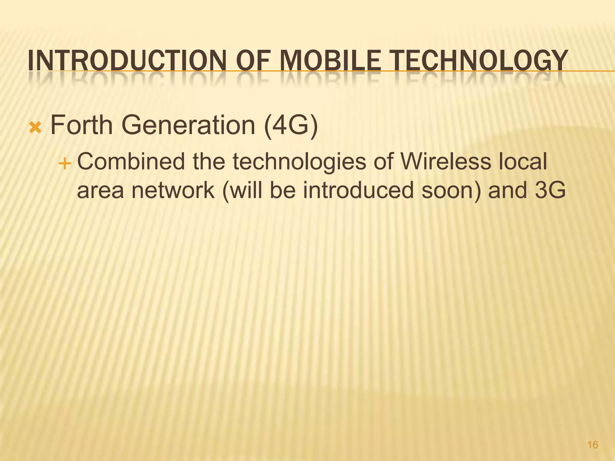 INTRODUCTION OF MOBILE TECHNOLOGY

   Forth Generation (4G)
     Combined  the technologies of Wireless local
      area network (will be introduced soon) and 3G




                                                      16
 
