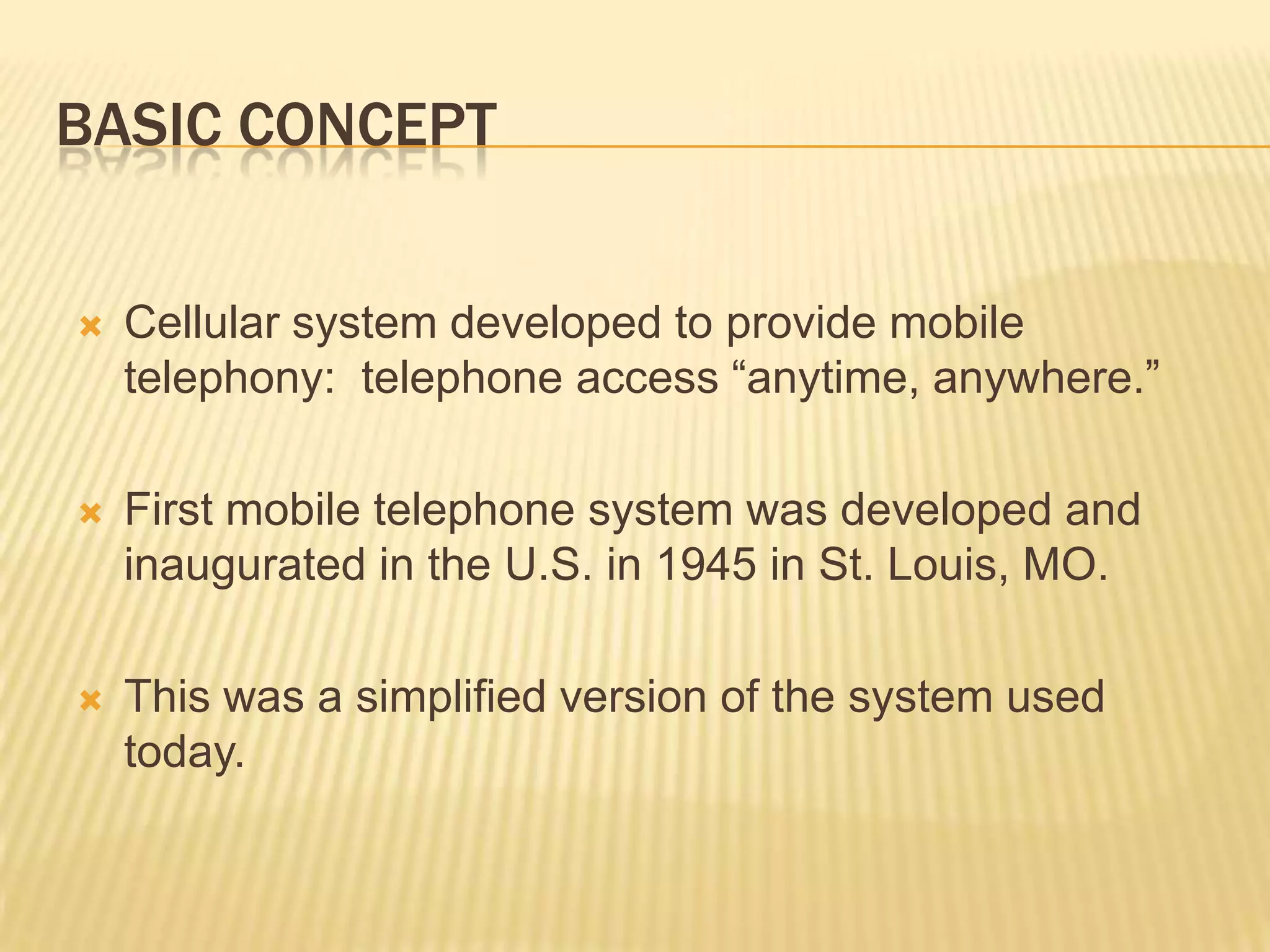 BASIC CONCEPT


   Cellular system developed to provide mobile
    telephony: telephone access “anytime, anywhere.”

   First mobile telephone system was developed and
    inaugurated in the U.S. in 1945 in St. Louis, MO.

   This was a simplified version of the system used
    today.
 
