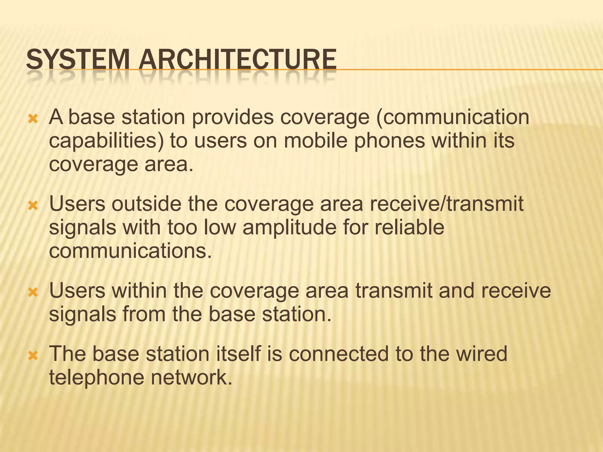 SYSTEM ARCHITECTURE
   A base station provides coverage (communication
    capabilities) to users on mobile phones within its
    coverage area.
   Users outside the coverage area receive/transmit
    signals with too low amplitude for reliable
    communications.
   Users within the coverage area transmit and receive
    signals from the base station.
   The base station itself is connected to the wired
    telephone network.
 