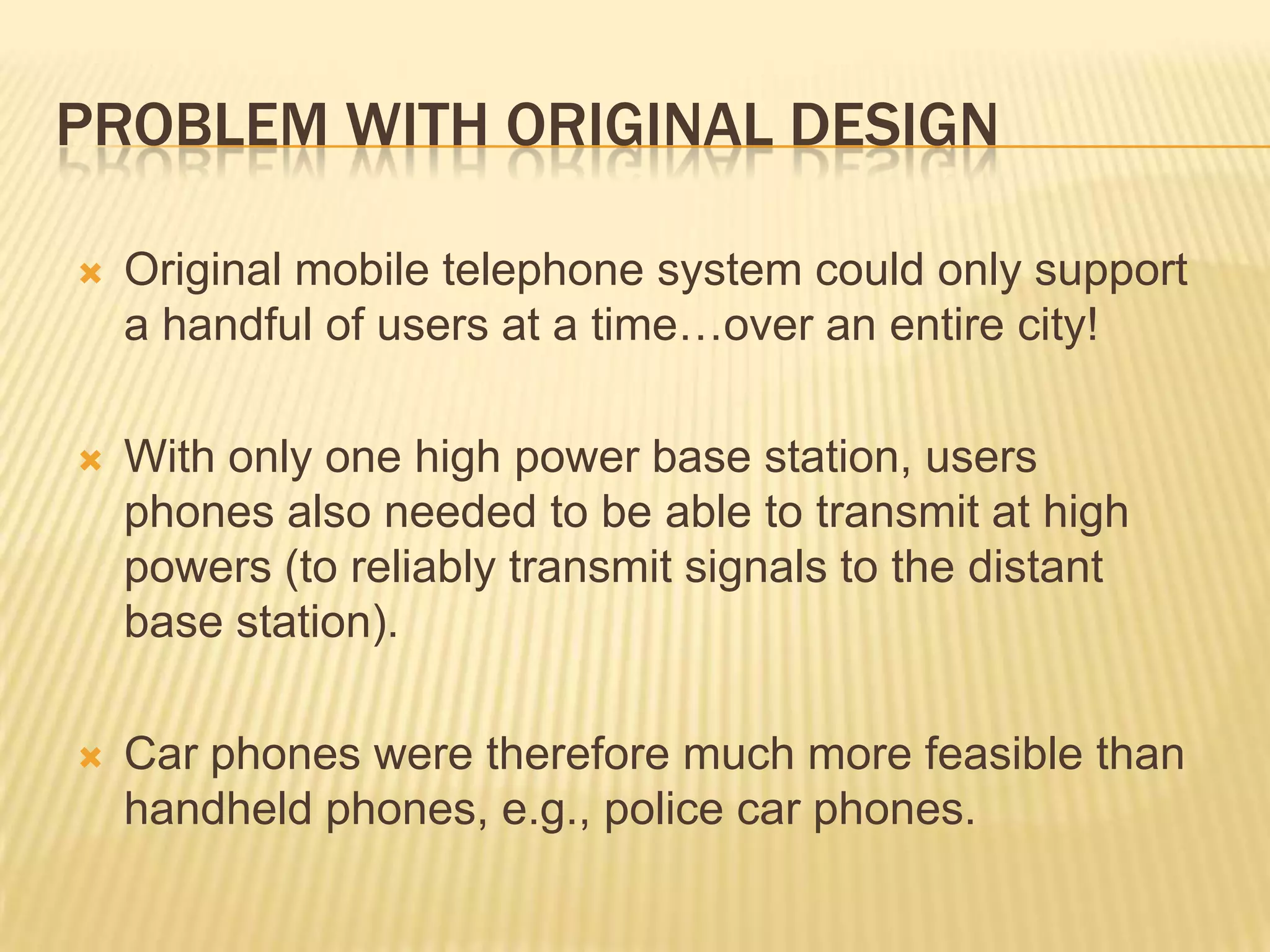PROBLEM WITH ORIGINAL DESIGN

   Original mobile telephone system could only support
    a handful of users at a time…over an entire city!

   With only one high power base station, users
    phones also needed to be able to transmit at high
    powers (to reliably transmit signals to the distant
    base station).

   Car phones were therefore much more feasible than
    handheld phones, e.g., police car phones.
 