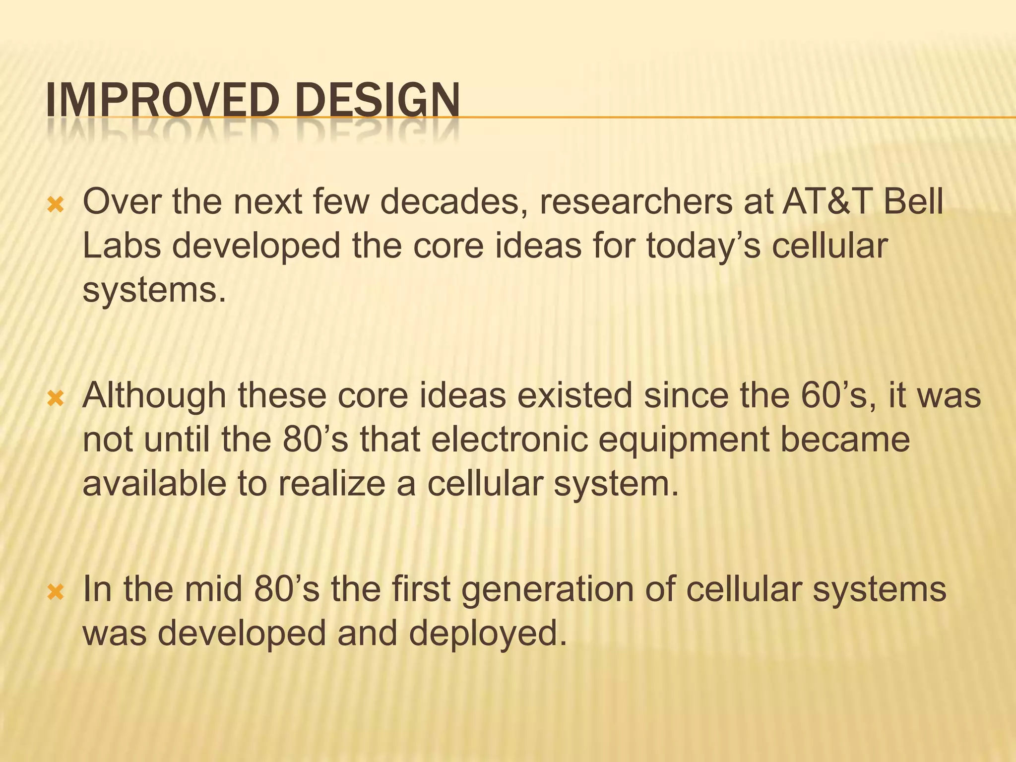 IMPROVED DESIGN
   Over the next few decades, researchers at AT&T Bell
    Labs developed the core ideas for today’s cellular
    systems.

   Although these core ideas existed since the 60’s, it was
    not until the 80’s that electronic equipment became
    available to realize a cellular system.

   In the mid 80’s the first generation of cellular systems
    was developed and deployed.
 