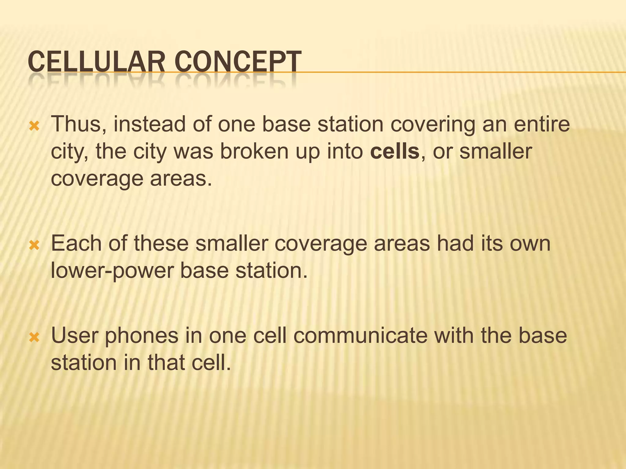 CELLULAR CONCEPT
   Thus, instead of one base station covering an entire
    city, the city was broken up into cells, or smaller
    coverage areas.

   Each of these smaller coverage areas had its own
    lower-power base station.

   User phones in one cell communicate with the base
    station in that cell.
 