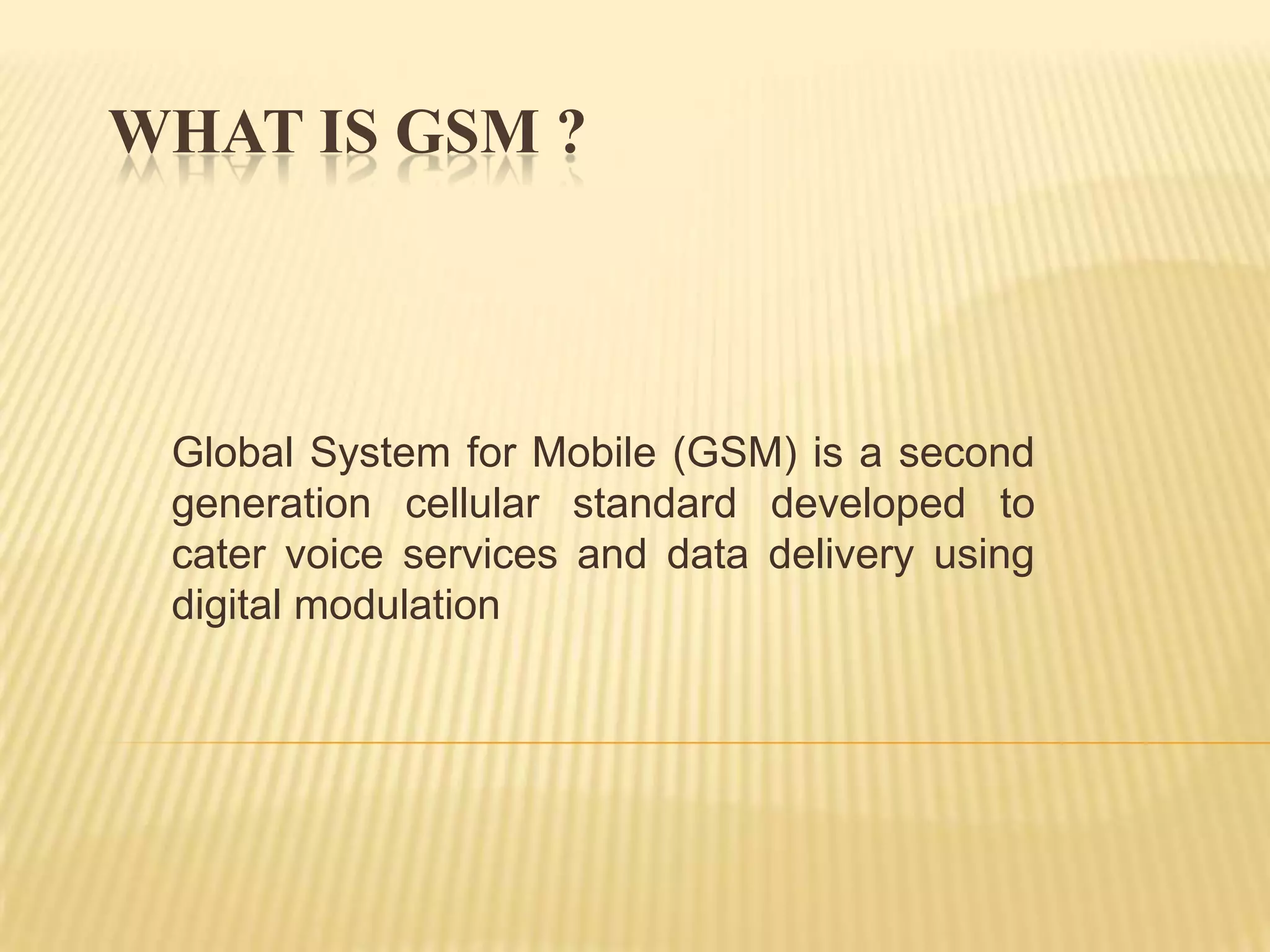 WHAT IS GSM ?



 Global System for Mobile (GSM) is a second
 generation cellular standard developed to
 cater voice services and data delivery using
 digital modulation
 