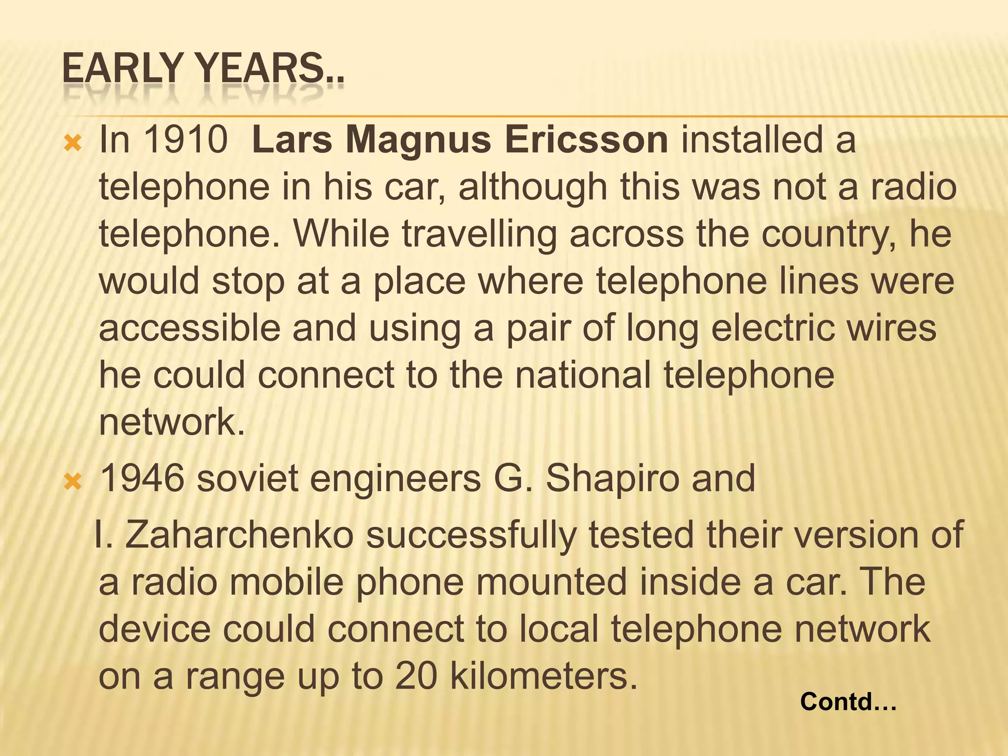 EARLY YEARS..
 In 1910 Lars Magnus Ericsson installed a
  telephone in his car, although this was not a radio
  telephone. While travelling across the country, he
  would stop at a place where telephone lines were
  accessible and using a pair of long electric wires
  he could connect to the national telephone
  network.
 1946 soviet engineers G. Shapiro and

  I. Zaharchenko successfully tested their version of
  a radio mobile phone mounted inside a car. The
  device could connect to local telephone network
  on a range up to 20 kilometers.
                                           Contd…
 
