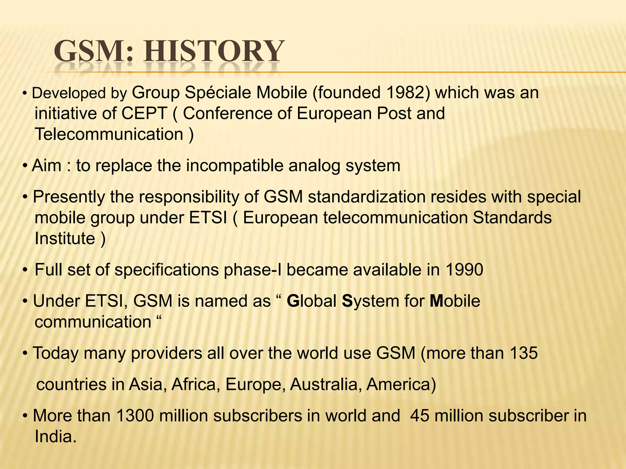 GSM: HISTORY
• Developed by Group Spéciale Mobile (founded 1982) which was an
 initiative of CEPT ( Conference of European Post and
 Telecommunication )
• Aim : to replace the incompatible analog system
• Presently the responsibility of GSM standardization resides with special
  mobile group under ETSI ( European telecommunication Standards
  Institute )
• Full set of specifications phase-I became available in 1990
• Under ETSI, GSM is named as “ Global System for Mobile
  communication “
• Today many providers all over the world use GSM (more than 135
 countries in Asia, Africa, Europe, Australia, America)
• More than 1300 million subscribers in world and 45 million subscriber in
  India.
 