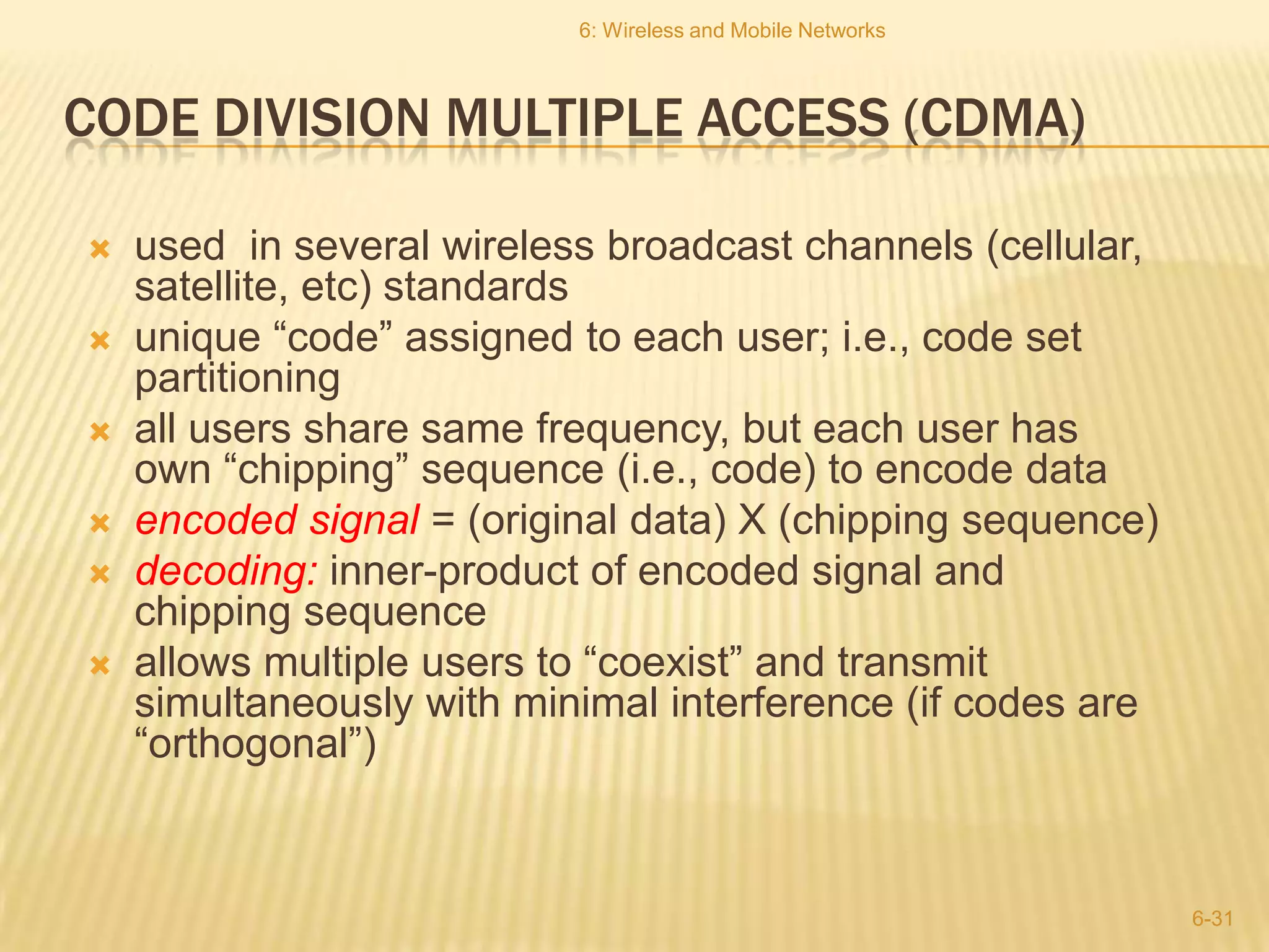 6: Wireless and Mobile Networks



CODE DIVISION MULTIPLE ACCESS (CDMA)

   used in several wireless broadcast channels (cellular,
    satellite, etc) standards
   unique “code” assigned to each user; i.e., code set
    partitioning
   all users share same frequency, but each user has
    own “chipping” sequence (i.e., code) to encode data
   encoded signal = (original data) X (chipping sequence)
   decoding: inner-product of encoded signal and
    chipping sequence
   allows multiple users to “coexist” and transmit
    simultaneously with minimal interference (if codes are
    “orthogonal”)


                                                             6-31
 