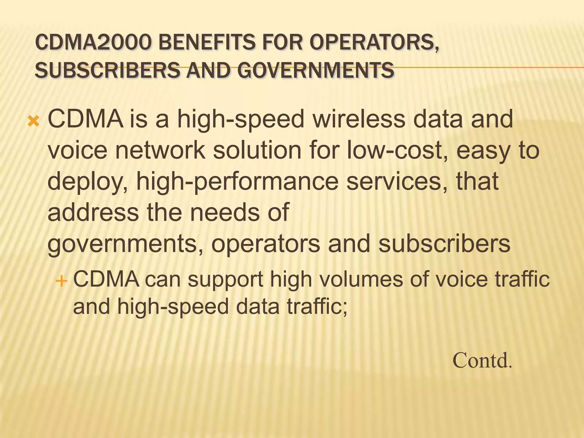 CDMA2000 BENEFITS FOR OPERATORS,
SUBSCRIBERS AND GOVERNMENTS

   CDMA is a high-speed wireless data and
    voice network solution for low-cost, easy to
    deploy, high-performance services, that
    address the needs of
    governments, operators and subscribers
     CDMA   can support high volumes of voice traffic
      and high-speed data traffic;

                                            Contd.
 