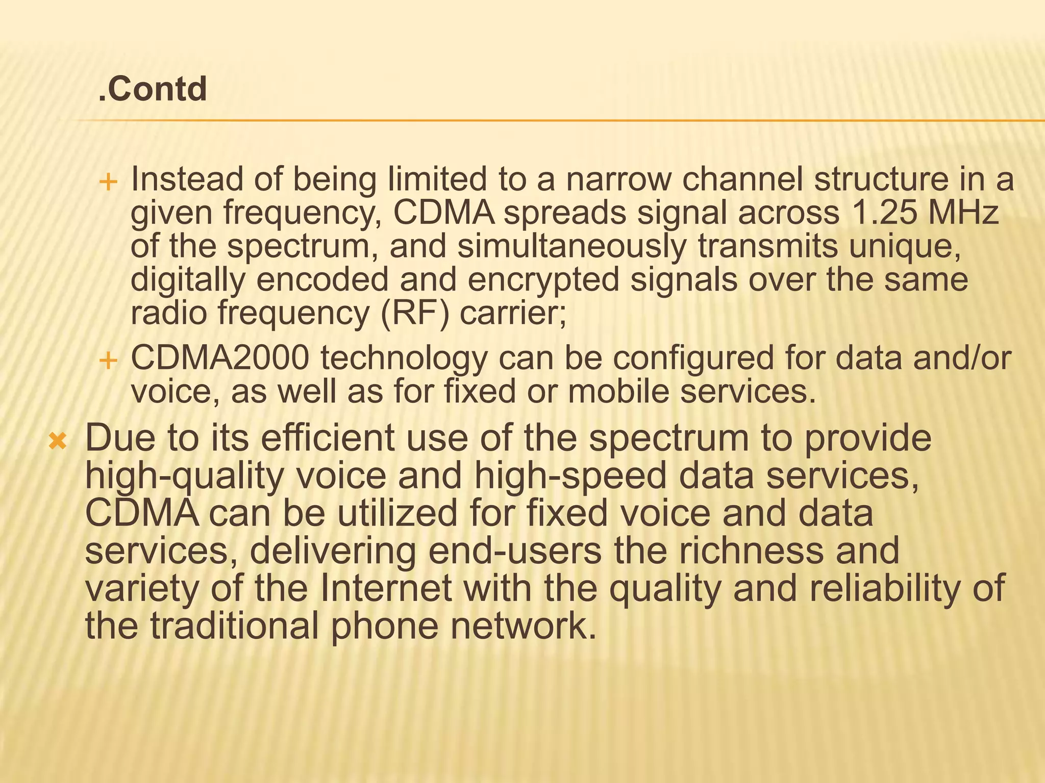 .Contd

       Instead of being limited to a narrow channel structure in a
        given frequency, CDMA spreads signal across 1.25 MHz
        of the spectrum, and simultaneously transmits unique,
        digitally encoded and encrypted signals over the same
        radio frequency (RF) carrier;
       CDMA2000 technology can be configured for data and/or
        voice, as well as for fixed or mobile services.
   Due to its efficient use of the spectrum to provide
    high-quality voice and high-speed data services,
    CDMA can be utilized for fixed voice and data
    services, delivering end-users the richness and
    variety of the Internet with the quality and reliability of
    the traditional phone network.
 