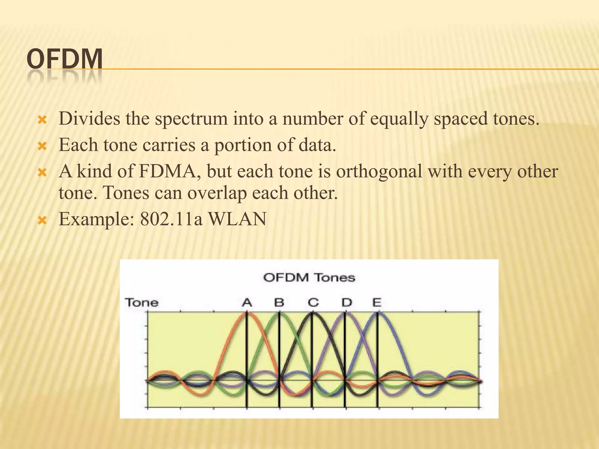 OFDM
   Divides the spectrum into a number of equally spaced tones.
   Each tone carries a portion of data.
   A kind of FDMA, but each tone is orthogonal with every other
    tone. Tones can overlap each other.
   Example: 802.11a WLAN
 
