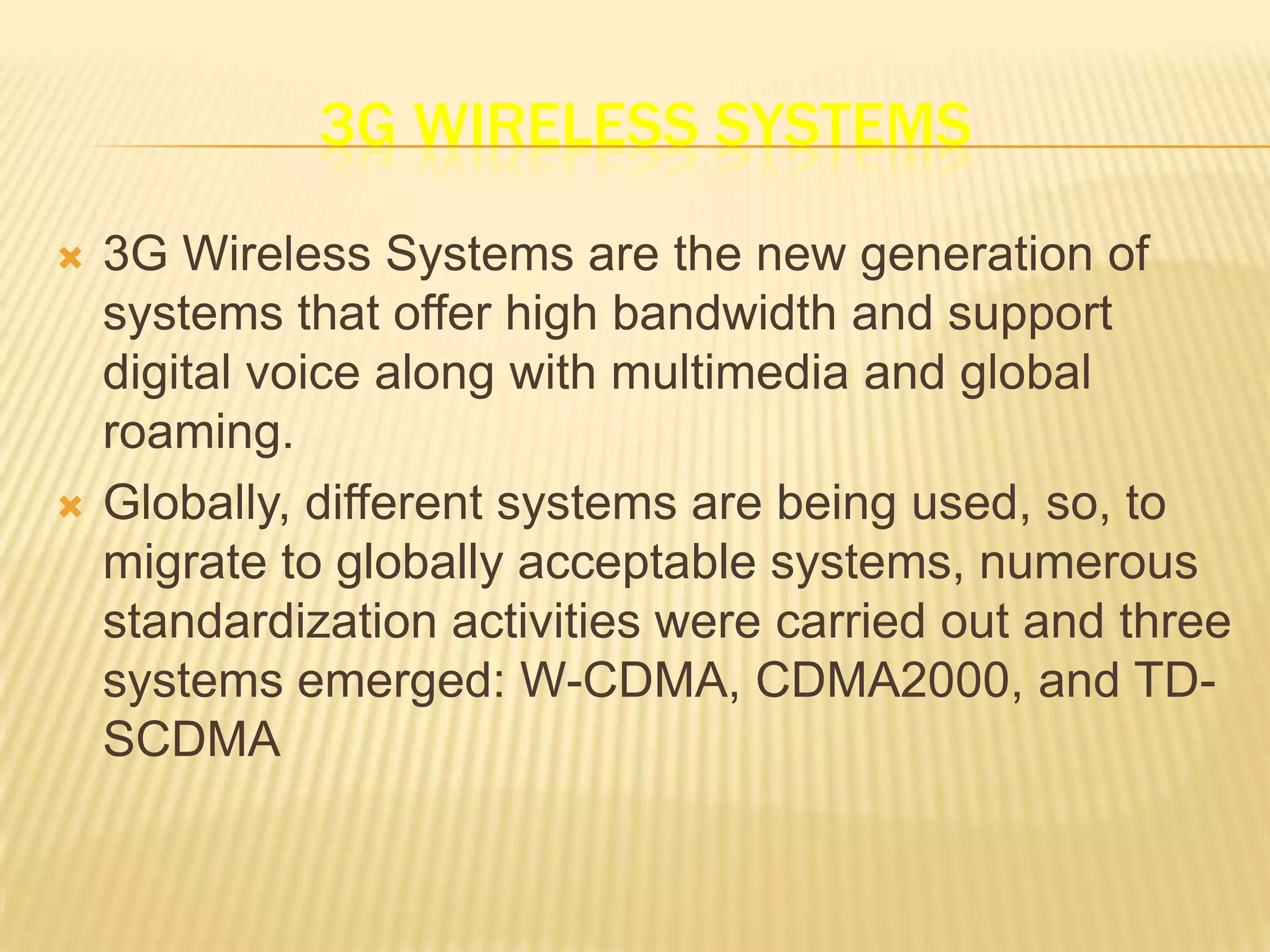 3G WIRELESS SYSTEMS
   3G Wireless Systems are the new generation of
    systems that offer high bandwidth and support
    digital voice along with multimedia and global
    roaming.
   Globally, different systems are being used, so, to
    migrate to globally acceptable systems, numerous
    standardization activities were carried out and three
    systems emerged: W-CDMA, CDMA2000, and TD-
    SCDMA
 