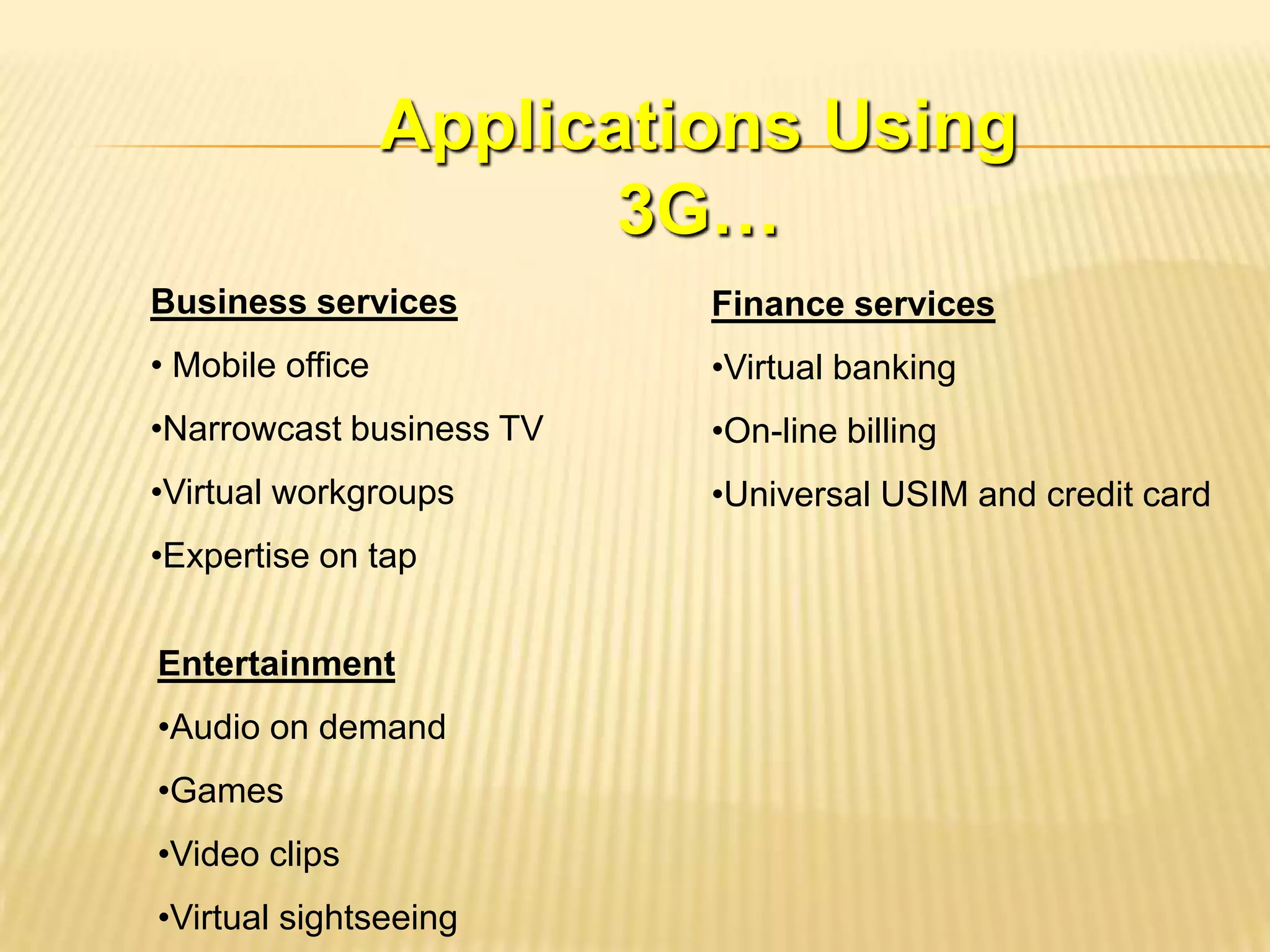 Applications Using
                         3G…
Business services          Finance services
• Mobile office            •Virtual banking
•Narrowcast business TV    •On-line billing
•Virtual workgroups        •Universal USIM and credit card
•Expertise on tap


Entertainment
•Audio on demand
•Games
•Video clips
•Virtual sightseeing
 