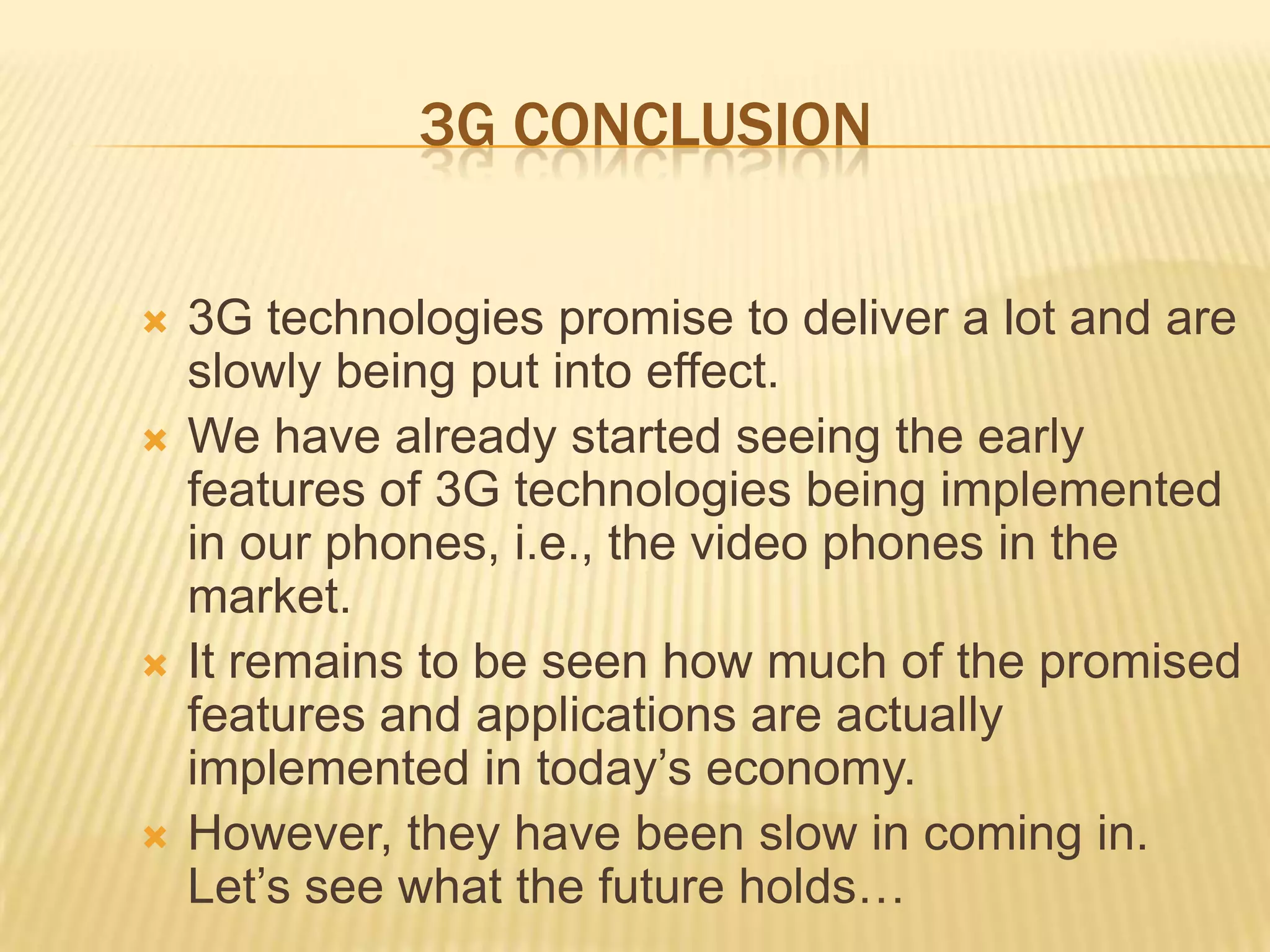 3G CONCLUSION

   3G technologies promise to deliver a lot and are
    slowly being put into effect.
   We have already started seeing the early
    features of 3G technologies being implemented
    in our phones, i.e., the video phones in the
    market.
   It remains to be seen how much of the promised
    features and applications are actually
    implemented in today’s economy.
   However, they have been slow in coming in.
    Let’s see what the future holds…
 
