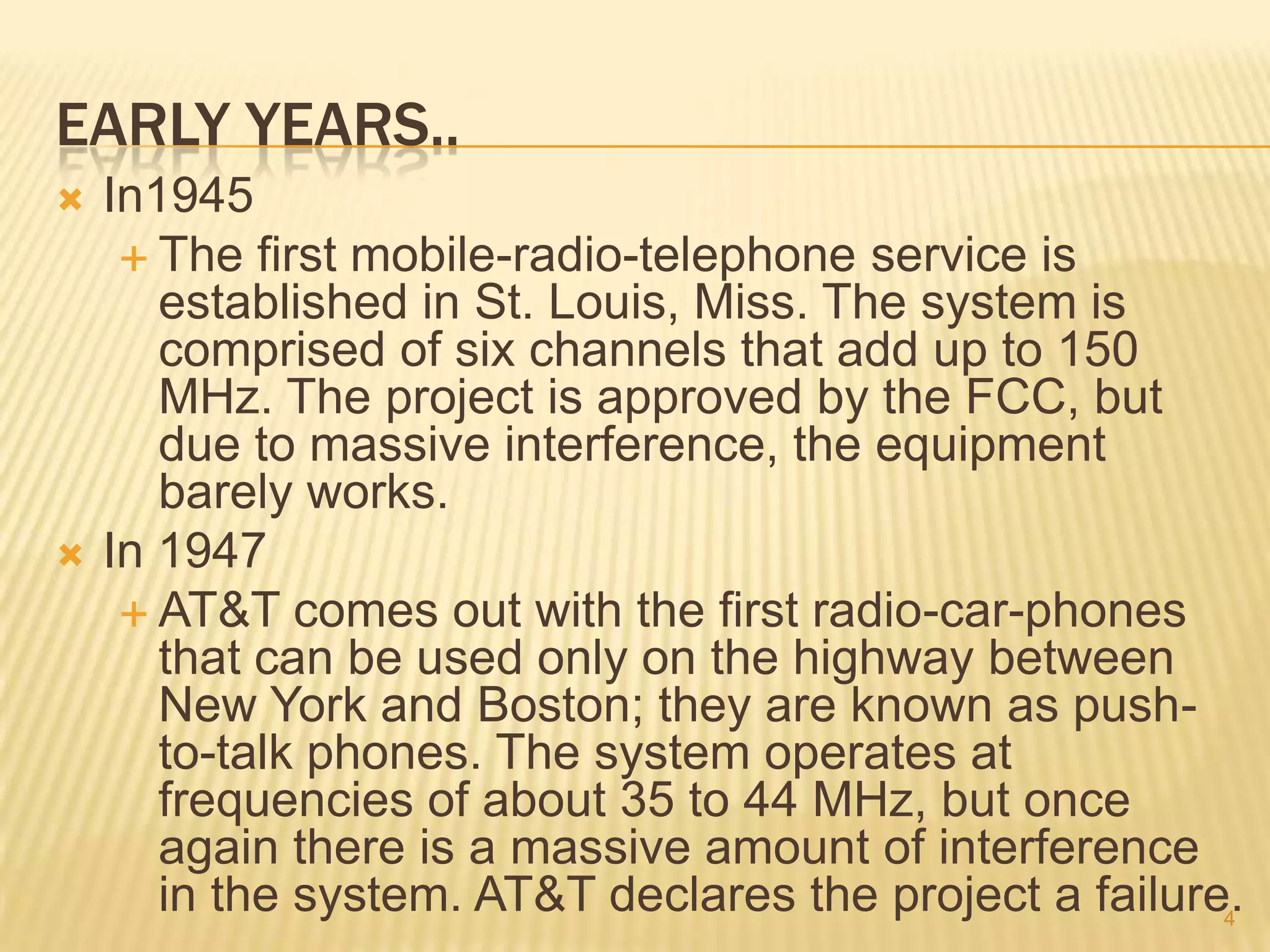 EARLY YEARS..
   In1945
      The first mobile-radio-telephone service is
       established in St. Louis, Miss. The system is
       comprised of six channels that add up to 150
       MHz. The project is approved by the FCC, but
       due to massive interference, the equipment
       barely works.
   In 1947
      AT&T comes out with the first radio-car-phones
       that can be used only on the highway between
       New York and Boston; they are known as push-
       to-talk phones. The system operates at
       frequencies of about 35 to 44 MHz, but once
       again there is a massive amount of interference
       in the system. AT&T declares the project a failure.
                                                         4
 