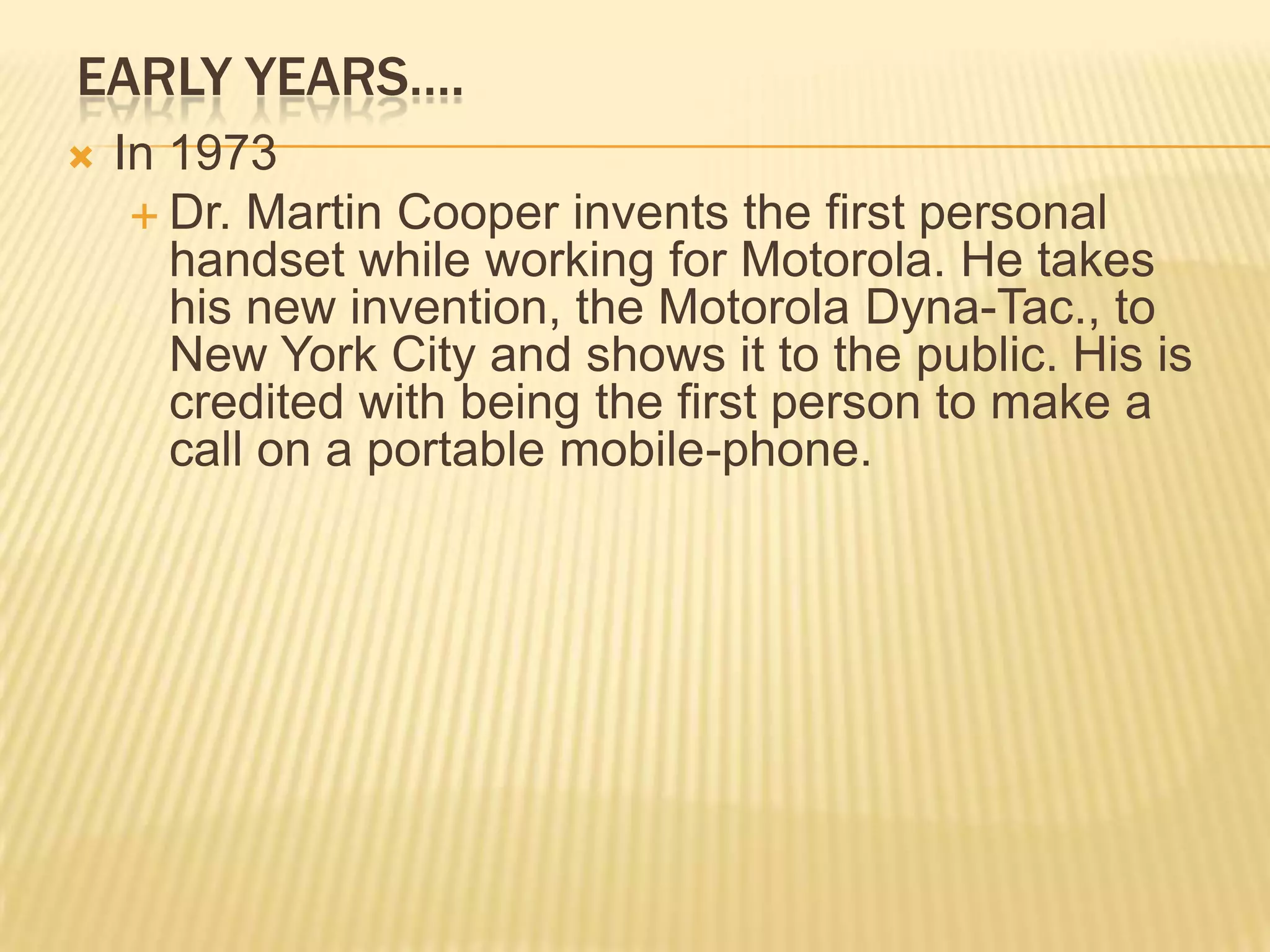 EARLY YEARS….
   In 1973
      Dr. Martin Cooper invents the first personal
       handset while working for Motorola. He takes
       his new invention, the Motorola Dyna-Tac., to
       New York City and shows it to the public. His is
       credited with being the first person to make a
       call on a portable mobile-phone.
 