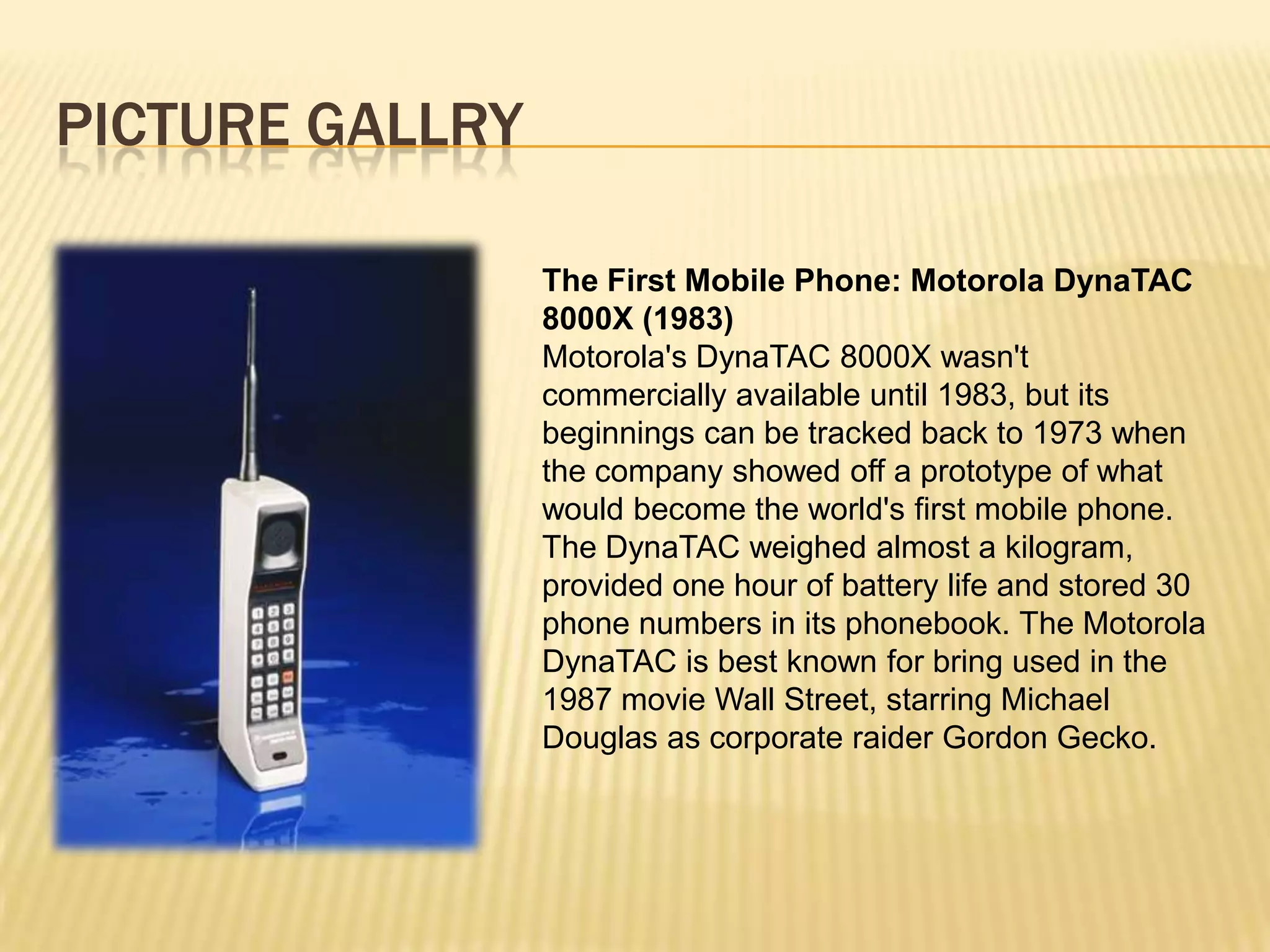PICTURE GALLRY

                 The First Mobile Phone: Motorola DynaTAC
                 8000X (1983)
                 Motorola's DynaTAC 8000X wasn't
                 commercially available until 1983, but its
                 beginnings can be tracked back to 1973 when
                 the company showed off a prototype of what
                 would become the world's first mobile phone.
                 The DynaTAC weighed almost a kilogram,
                 provided one hour of battery life and stored 30
                 phone numbers in its phonebook. The Motorola
                 DynaTAC is best known for bring used in the
                 1987 movie Wall Street, starring Michael
                 Douglas as corporate raider Gordon Gecko.
 
