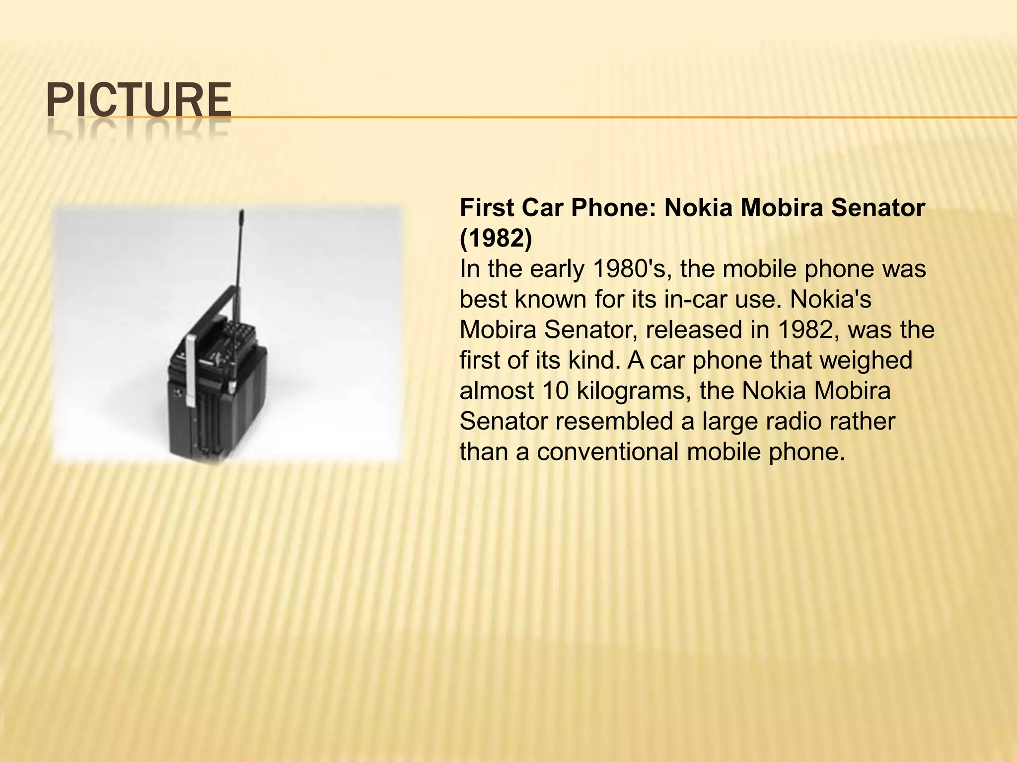 PICTURE
          First Car Phone: Nokia Mobira Senator
          (1982)
          In the early 1980's, the mobile phone was
          best known for its in-car use. Nokia's
          Mobira Senator, released in 1982, was the
          first of its kind. A car phone that weighed
          almost 10 kilograms, the Nokia Mobira
          Senator resembled a large radio rather
          than a conventional mobile phone.
 