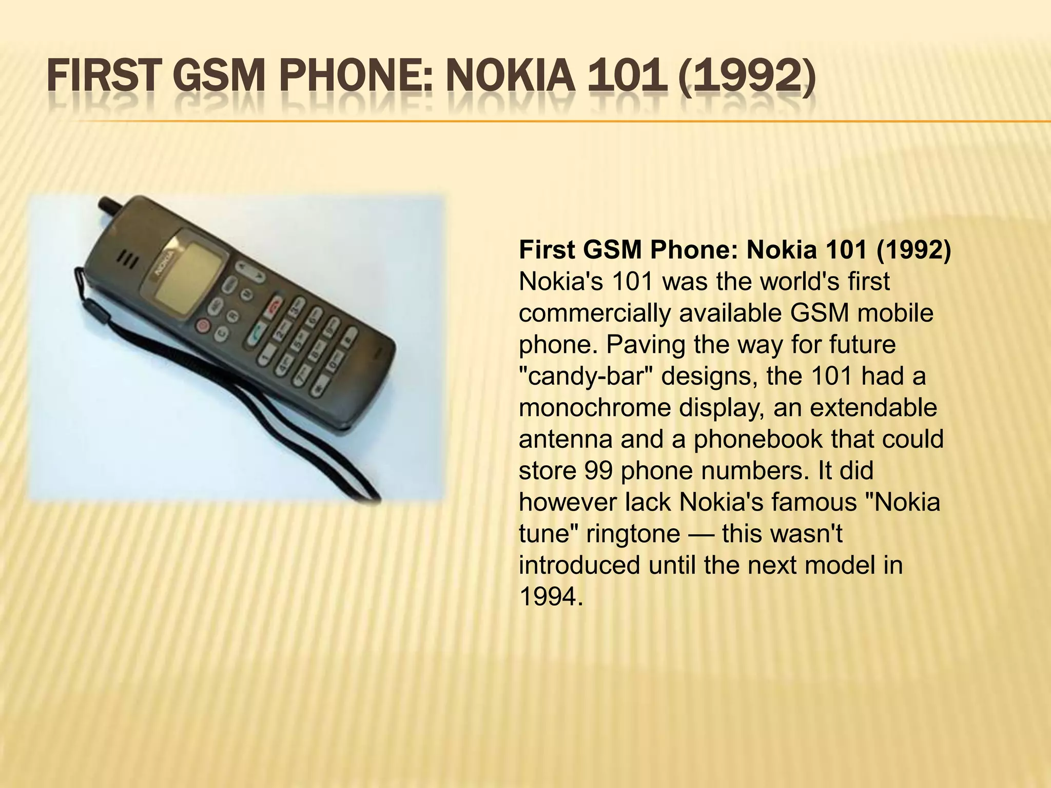 FIRST GSM PHONE: NOKIA 101 (1992)


                    First GSM Phone: Nokia 101 (1992)
                    Nokia's 101 was the world's first
                    commercially available GSM mobile
                    phone. Paving the way for future
                    "candy-bar" designs, the 101 had a
                    monochrome display, an extendable
                    antenna and a phonebook that could
                    store 99 phone numbers. It did
                    however lack Nokia's famous "Nokia
                    tune" ringtone — this wasn't
                    introduced until the next model in
                    1994.
 