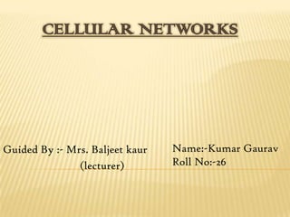 CELLULAR NETWORKS




Guided By :- Mrs. Baljeet kaur   Name:-Kumar Gaurav
               (lecturer)        Roll No:-26
 