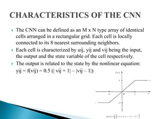  The CNN can be defined as an M x N type array of identical
cells arranged in a rectangular grid. Each cell is locally
connected to its 8 nearest surrounding neighbors.
 Each cell is characterized by uij, yij and vij being the input,
the output and the state variable of the cell respectively.
 The output is related to the state by the nonlinear equation:
yij = f(vij) = 0.5 (| vij + 1| – |vij – 1|)
 