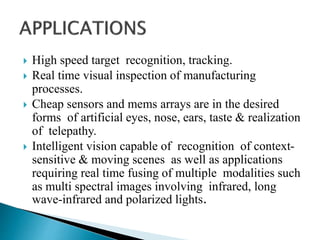  High speed target recognition, tracking.
 Real time visual inspection of manufacturing
processes.
 Cheap sensors and mems arrays are in the desired
forms of artificial eyes, nose, ears, taste & realization
of telepathy.
 Intelligent vision capable of recognition of context-
sensitive & moving scenes as well as applications
requiring real time fusing of multiple modalities such
as multi spectral images involving infrared, long
wave-infrared and polarized lights.
 
